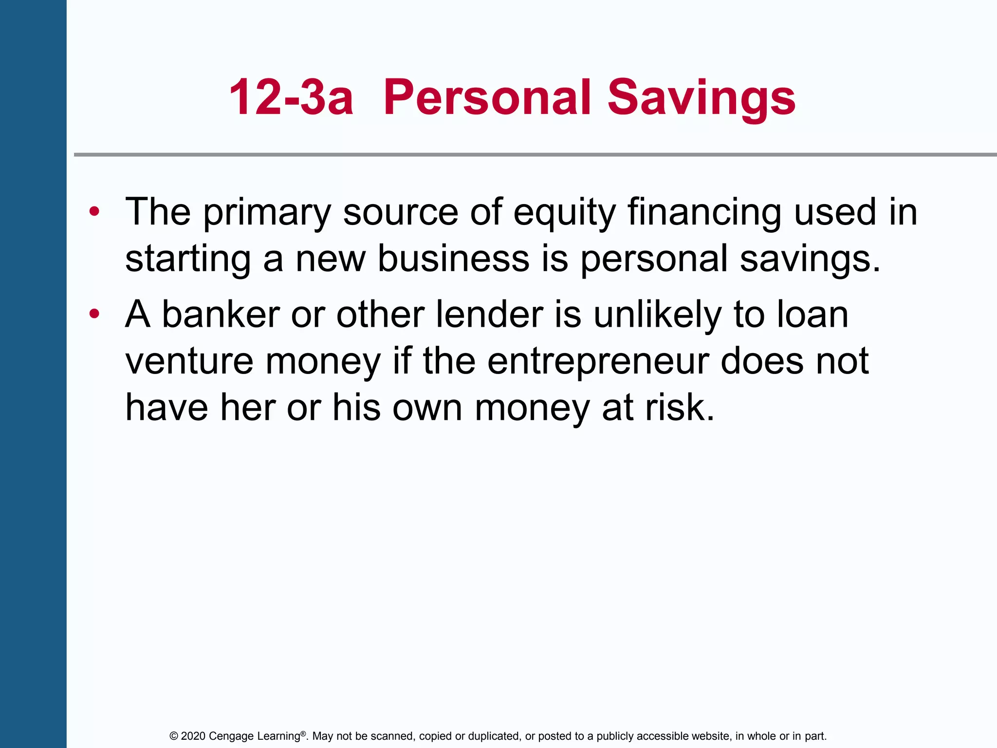 © 2020 Cengage Learning®. May not be scanned, copied or duplicated, or posted to a publicly accessible website, in whole or in part.
12-3a Personal Savings
• The primary source of equity financing used in
starting a new business is personal savings.
• A banker or other lender is unlikely to loan
venture money if the entrepreneur does not
have her or his own money at risk.
 