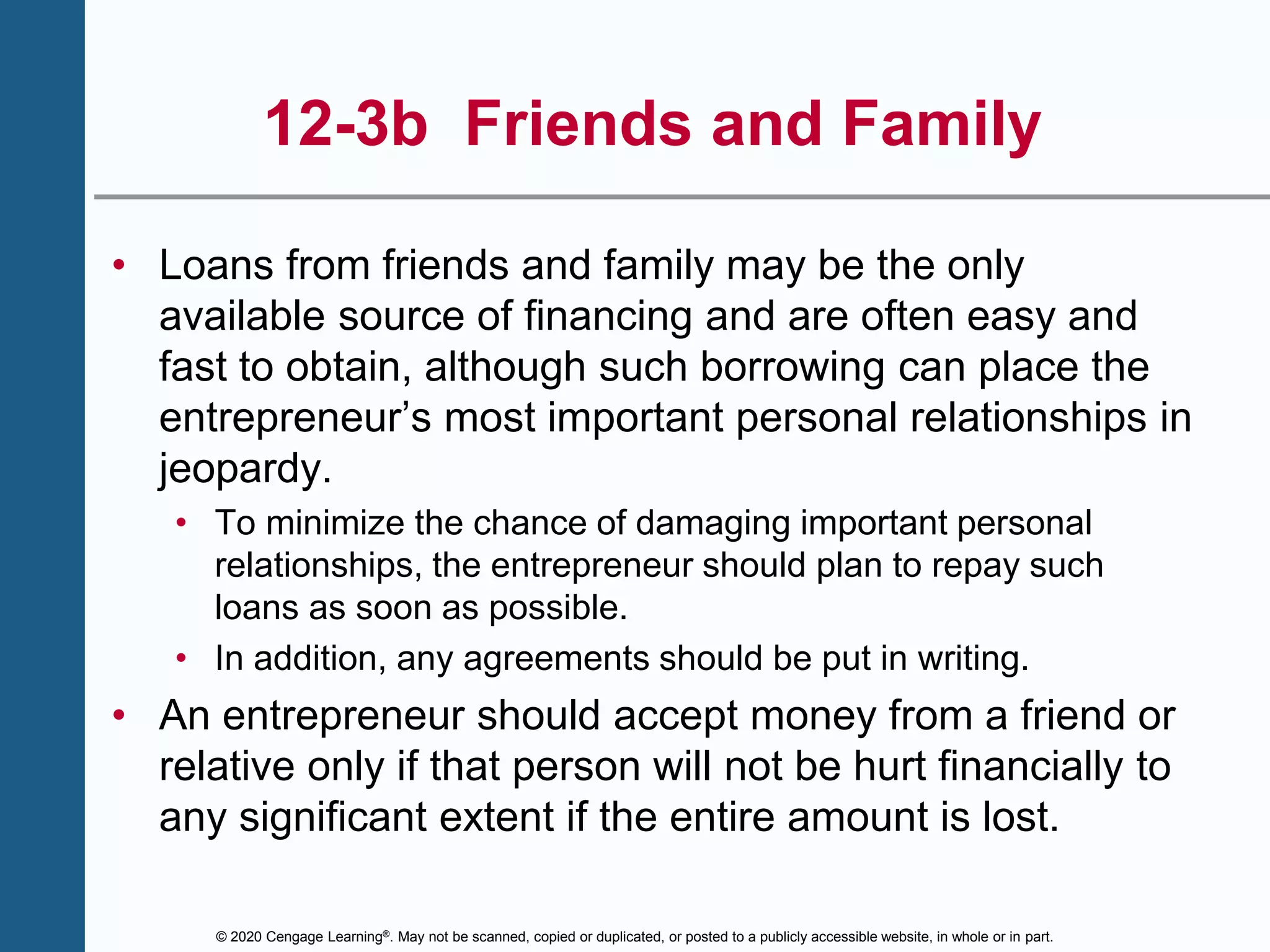 © 2020 Cengage Learning®. May not be scanned, copied or duplicated, or posted to a publicly accessible website, in whole or in part.
12-3b Friends and Family
• Loans from friends and family may be the only
available source of financing and are often easy and
fast to obtain, although such borrowing can place the
entrepreneur’s most important personal relationships in
jeopardy.
• To minimize the chance of damaging important personal
relationships, the entrepreneur should plan to repay such
loans as soon as possible.
• In addition, any agreements should be put in writing.
• An entrepreneur should accept money from a friend or
relative only if that person will not be hurt financially to
any significant extent if the entire amount is lost.
 