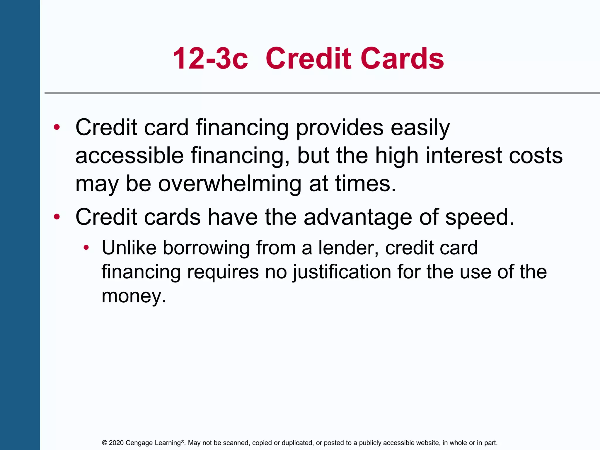 © 2020 Cengage Learning®. May not be scanned, copied or duplicated, or posted to a publicly accessible website, in whole or in part.
12-3c Credit Cards
• Credit card financing provides easily
accessible financing, but the high interest costs
may be overwhelming at times.
• Credit cards have the advantage of speed.
• Unlike borrowing from a lender, credit card
financing requires no justification for the use of the
money.
 