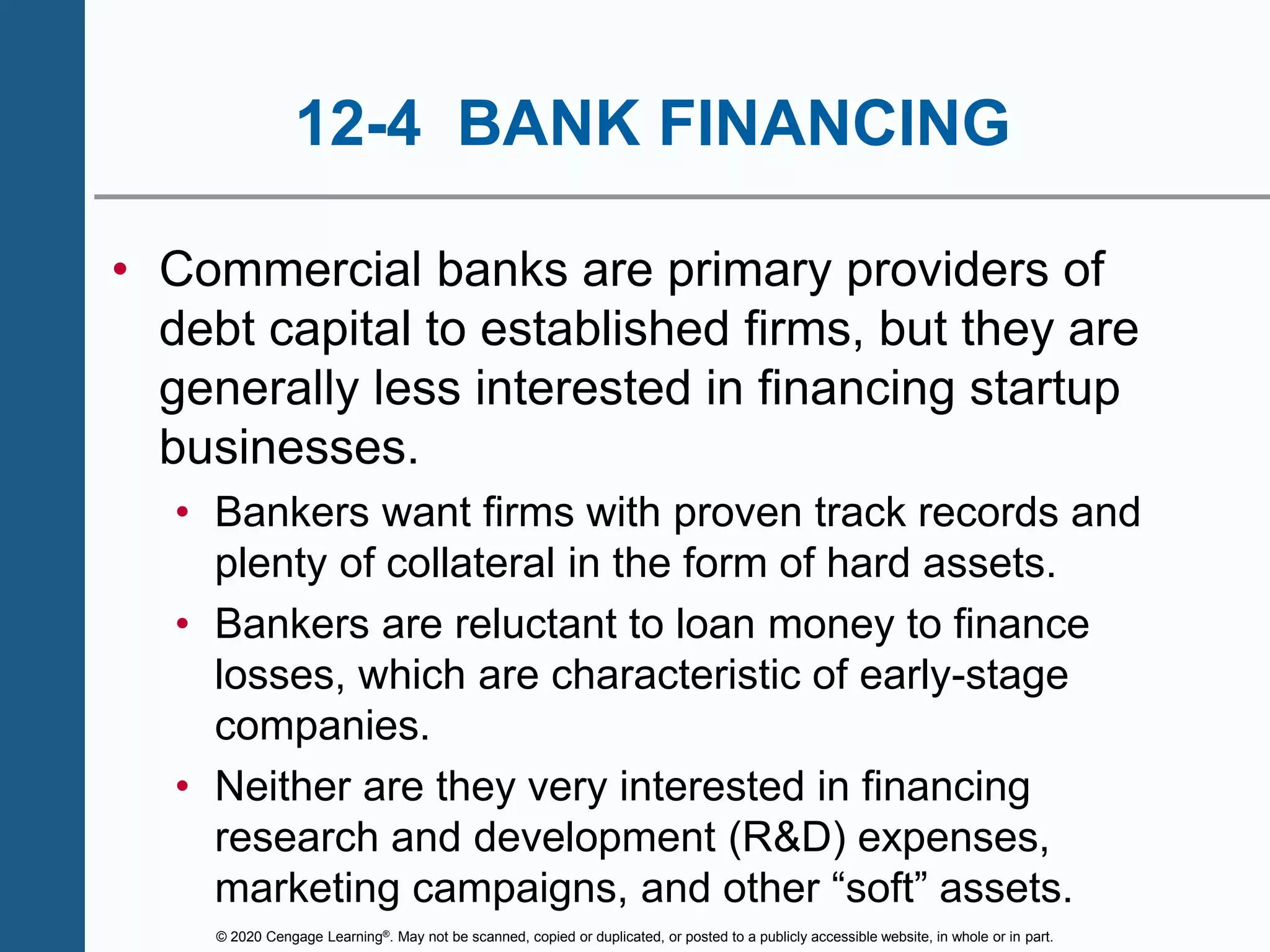 © 2020 Cengage Learning®. May not be scanned, copied or duplicated, or posted to a publicly accessible website, in whole or in part.
12-4 BANK FINANCING
• Commercial banks are primary providers of
debt capital to established firms, but they are
generally less interested in financing startup
businesses.
• Bankers want firms with proven track records and
plenty of collateral in the form of hard assets.
• Bankers are reluctant to loan money to finance
losses, which are characteristic of early-stage
companies.
• Neither are they very interested in financing
research and development (R&D) expenses,
marketing campaigns, and other “soft” assets.
 