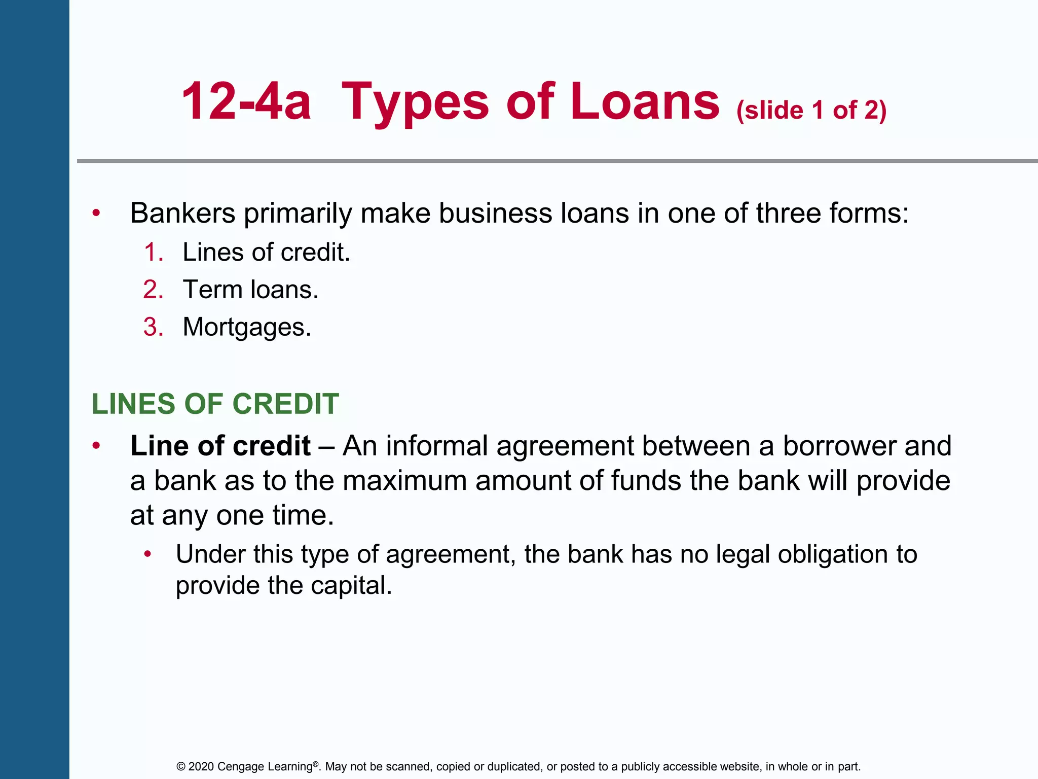 © 2020 Cengage Learning®. May not be scanned, copied or duplicated, or posted to a publicly accessible website, in whole or in part.
12-4a Types of Loans (slide 1 of 2)
• Bankers primarily make business loans in one of three forms:
1. Lines of credit.
2. Term loans.
3. Mortgages.
LINES OF CREDIT
• Line of credit – An informal agreement between a borrower and
a bank as to the maximum amount of funds the bank will provide
at any one time.
• Under this type of agreement, the bank has no legal obligation to
provide the capital.
 