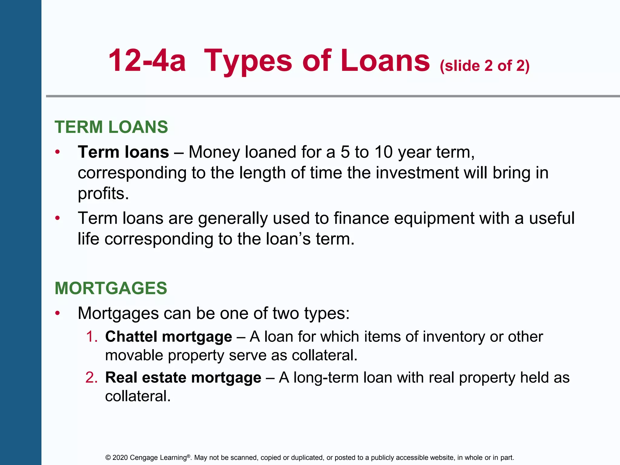 © 2020 Cengage Learning®. May not be scanned, copied or duplicated, or posted to a publicly accessible website, in whole or in part.
12-4a Types of Loans (slide 2 of 2)
TERM LOANS
• Term loans – Money loaned for a 5 to 10 year term,
corresponding to the length of time the investment will bring in
profits.
• Term loans are generally used to finance equipment with a useful
life corresponding to the loan’s term.
MORTGAGES
• Mortgages can be one of two types:
1. Chattel mortgage – A loan for which items of inventory or other
movable property serve as collateral.
2. Real estate mortgage – A long-term loan with real property held as
collateral.
 