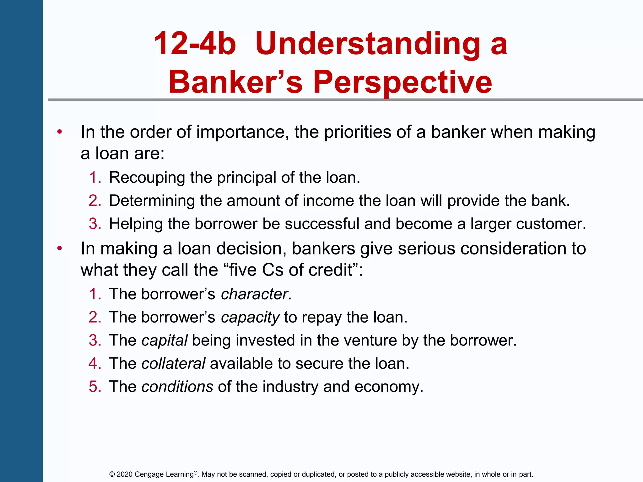 © 2020 Cengage Learning®. May not be scanned, copied or duplicated, or posted to a publicly accessible website, in whole or in part.
12-4b Understanding a
Banker’s Perspective
• In the order of importance, the priorities of a banker when making
a loan are:
1. Recouping the principal of the loan.
2. Determining the amount of income the loan will provide the bank.
3. Helping the borrower be successful and become a larger customer.
• In making a loan decision, bankers give serious consideration to
what they call the “five Cs of credit”:
1. The borrower’s character.
2. The borrower’s capacity to repay the loan.
3. The capital being invested in the venture by the borrower.
4. The collateral available to secure the loan.
5. The conditions of the industry and economy.
 