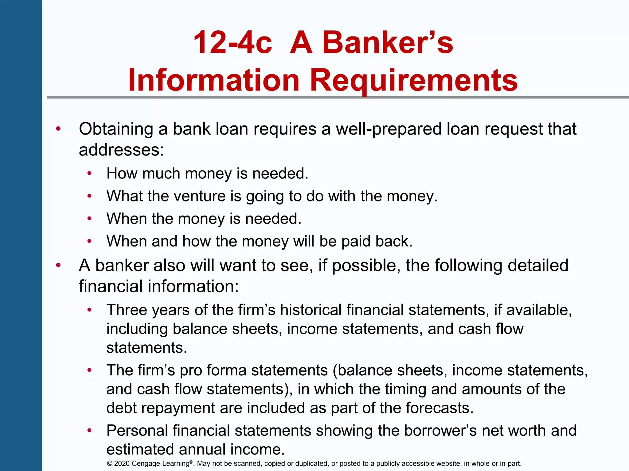 © 2020 Cengage Learning®. May not be scanned, copied or duplicated, or posted to a publicly accessible website, in whole or in part.
12-4c A Banker’s
Information Requirements
• Obtaining a bank loan requires a well-prepared loan request that
addresses:
• How much money is needed.
• What the venture is going to do with the money.
• When the money is needed.
• When and how the money will be paid back.
• A banker also will want to see, if possible, the following detailed
financial information:
• Three years of the firm’s historical financial statements, if available,
including balance sheets, income statements, and cash flow
statements.
• The firm’s pro forma statements (balance sheets, income statements,
and cash flow statements), in which the timing and amounts of the
debt repayment are included as part of the forecasts.
• Personal financial statements showing the borrower’s net worth and
estimated annual income.
 