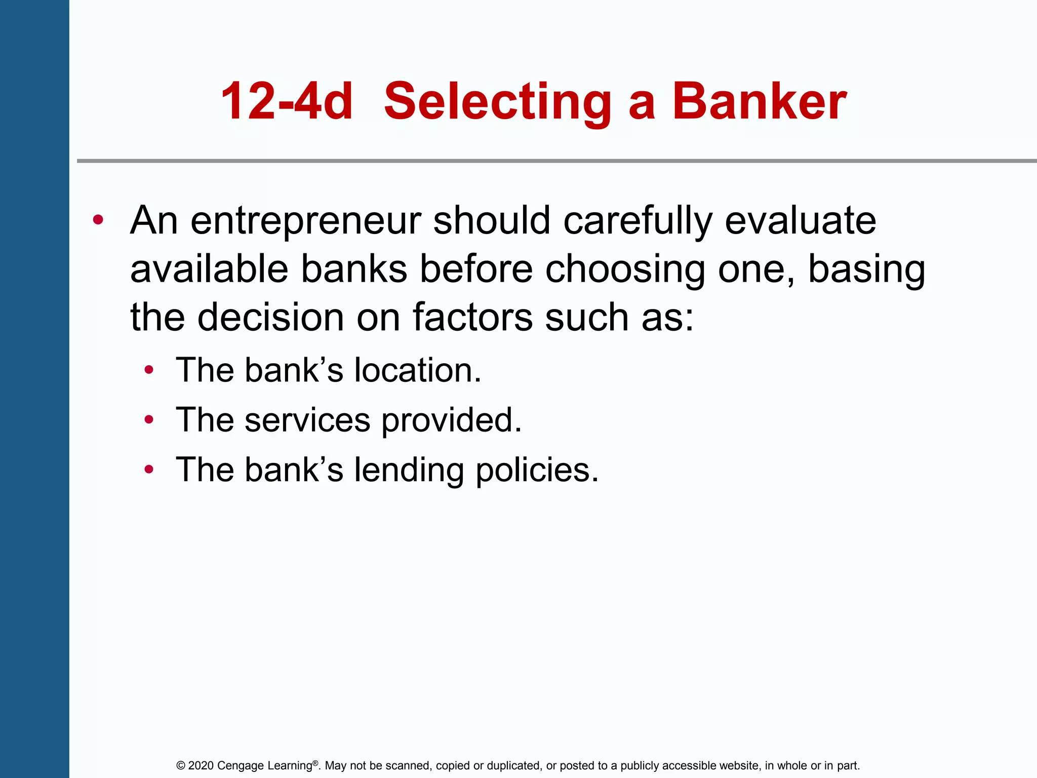 © 2020 Cengage Learning®. May not be scanned, copied or duplicated, or posted to a publicly accessible website, in whole or in part.
12-4d Selecting a Banker
• An entrepreneur should carefully evaluate
available banks before choosing one, basing
the decision on factors such as:
• The bank’s location.
• The services provided.
• The bank’s lending policies.
 