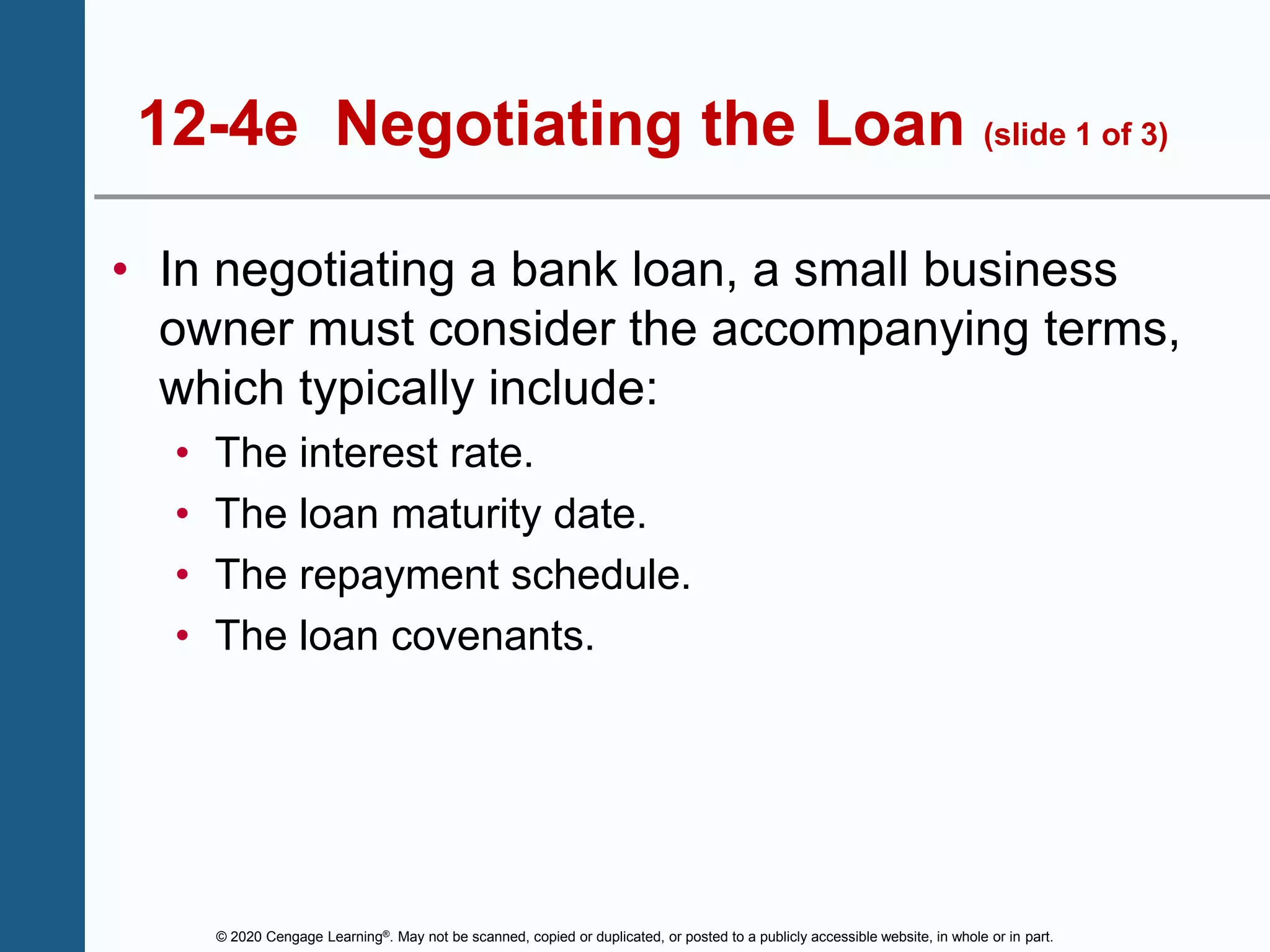 © 2020 Cengage Learning®. May not be scanned, copied or duplicated, or posted to a publicly accessible website, in whole or in part.
12-4e Negotiating the Loan (slide 1 of 3)
• In negotiating a bank loan, a small business
owner must consider the accompanying terms,
which typically include:
• The interest rate.
• The loan maturity date.
• The repayment schedule.
• The loan covenants.
 