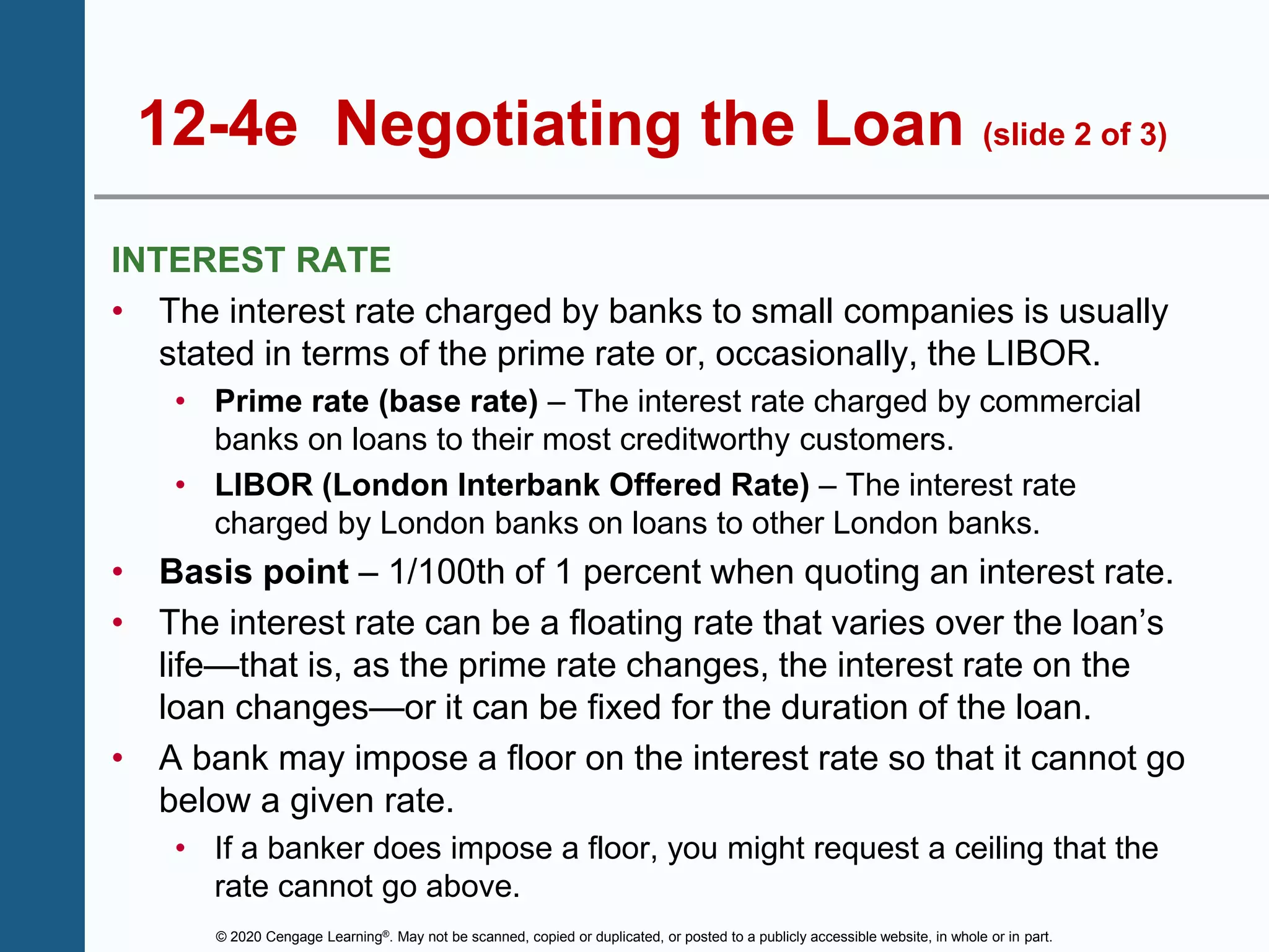 © 2020 Cengage Learning®. May not be scanned, copied or duplicated, or posted to a publicly accessible website, in whole or in part.
12-4e Negotiating the Loan (slide 2 of 3)
INTEREST RATE
• The interest rate charged by banks to small companies is usually
stated in terms of the prime rate or, occasionally, the LIBOR.
• Prime rate (base rate) – The interest rate charged by commercial
banks on loans to their most creditworthy customers.
• LIBOR (London Interbank Offered Rate) – The interest rate
charged by London banks on loans to other London banks.
• Basis point – 1/100th of 1 percent when quoting an interest rate.
• The interest rate can be a floating rate that varies over the loan’s
life—that is, as the prime rate changes, the interest rate on the
loan changes—or it can be fixed for the duration of the loan.
• A bank may impose a floor on the interest rate so that it cannot go
below a given rate.
• If a banker does impose a floor, you might request a ceiling that the
rate cannot go above.
 