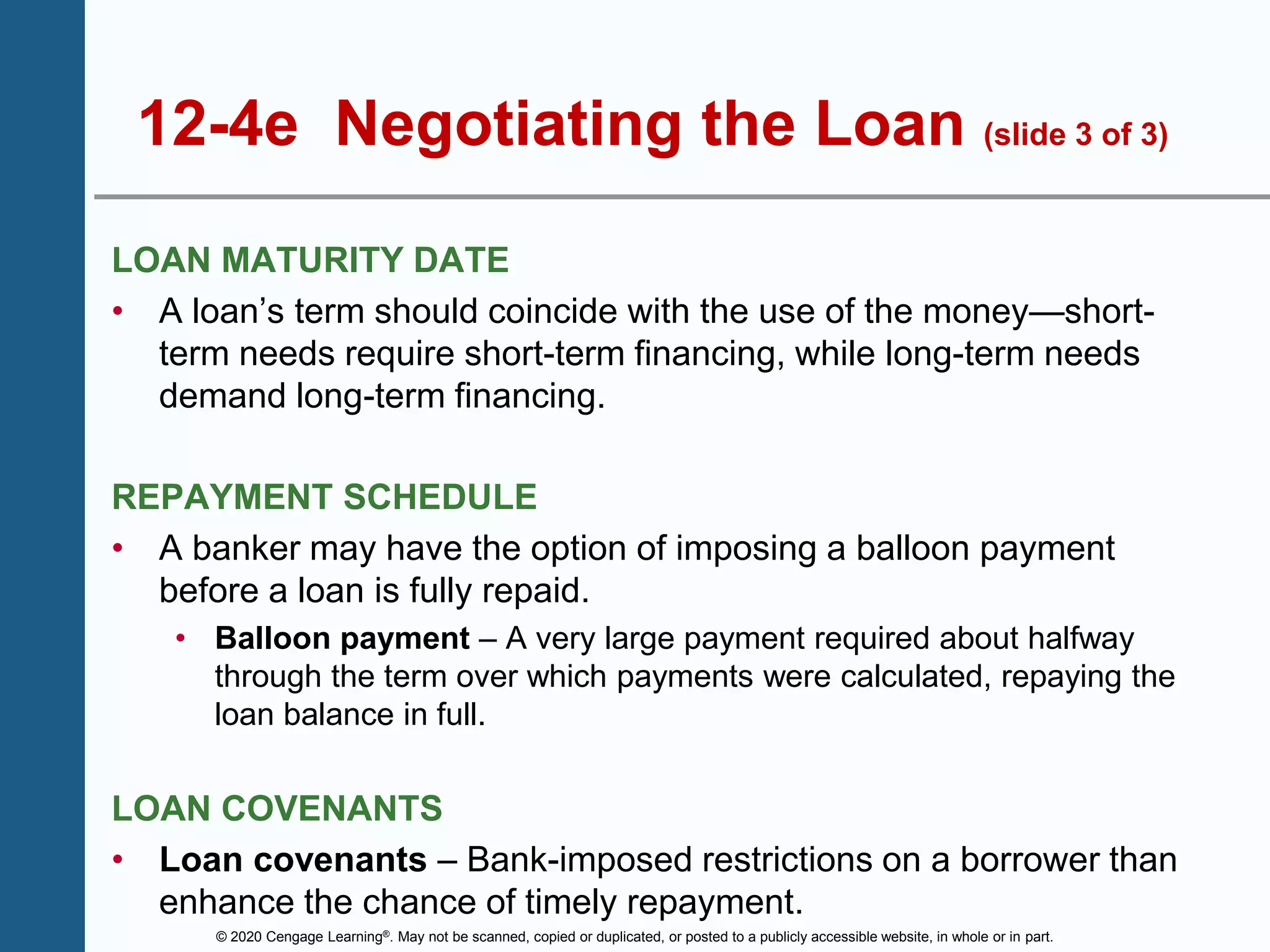 © 2020 Cengage Learning®. May not be scanned, copied or duplicated, or posted to a publicly accessible website, in whole or in part.
12-4e Negotiating the Loan (slide 3 of 3)
LOAN MATURITY DATE
• A loan’s term should coincide with the use of the money—short-
term needs require short-term financing, while long-term needs
demand long-term financing.
REPAYMENT SCHEDULE
• A banker may have the option of imposing a balloon payment
before a loan is fully repaid.
• Balloon payment – A very large payment required about halfway
through the term over which payments were calculated, repaying the
loan balance in full.
LOAN COVENANTS
• Loan covenants – Bank-imposed restrictions on a borrower than
enhance the chance of timely repayment.
 