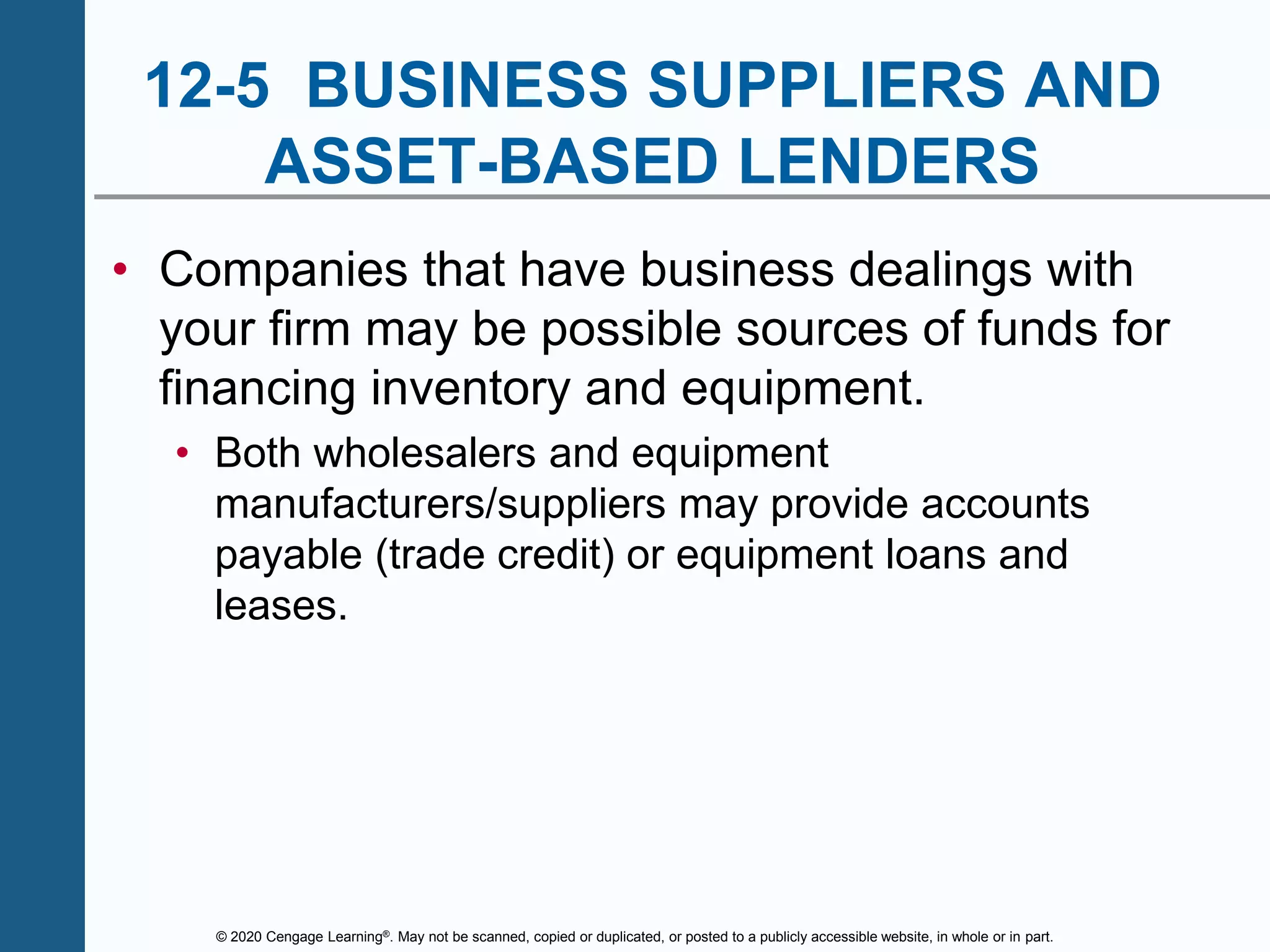 © 2020 Cengage Learning®. May not be scanned, copied or duplicated, or posted to a publicly accessible website, in whole or in part.
12-5 BUSINESS SUPPLIERS AND
ASSET-BASED LENDERS
• Companies that have business dealings with
your firm may be possible sources of funds for
financing inventory and equipment.
• Both wholesalers and equipment
manufacturers/suppliers may provide accounts
payable (trade credit) or equipment loans and
leases.
 