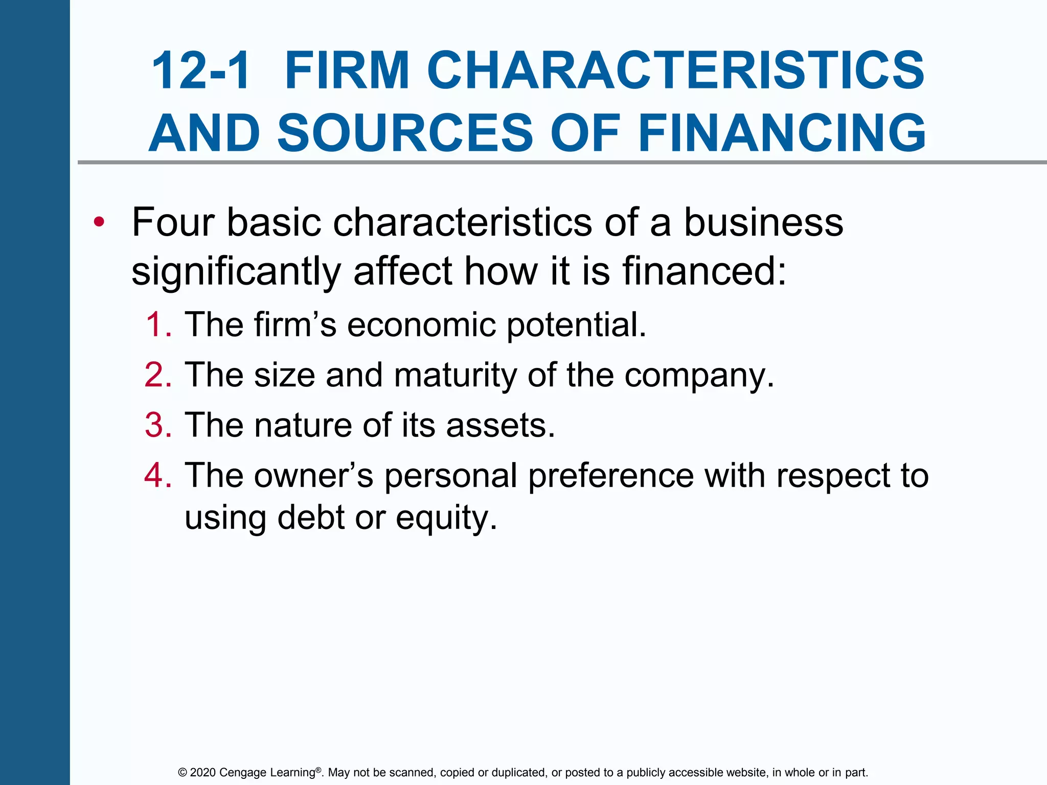 © 2020 Cengage Learning®. May not be scanned, copied or duplicated, or posted to a publicly accessible website, in whole or in part.
12-1 FIRM CHARACTERISTICS
AND SOURCES OF FINANCING
• Four basic characteristics of a business
significantly affect how it is financed:
1. The firm’s economic potential.
2. The size and maturity of the company.
3. The nature of its assets.
4. The owner’s personal preference with respect to
using debt or equity.
 