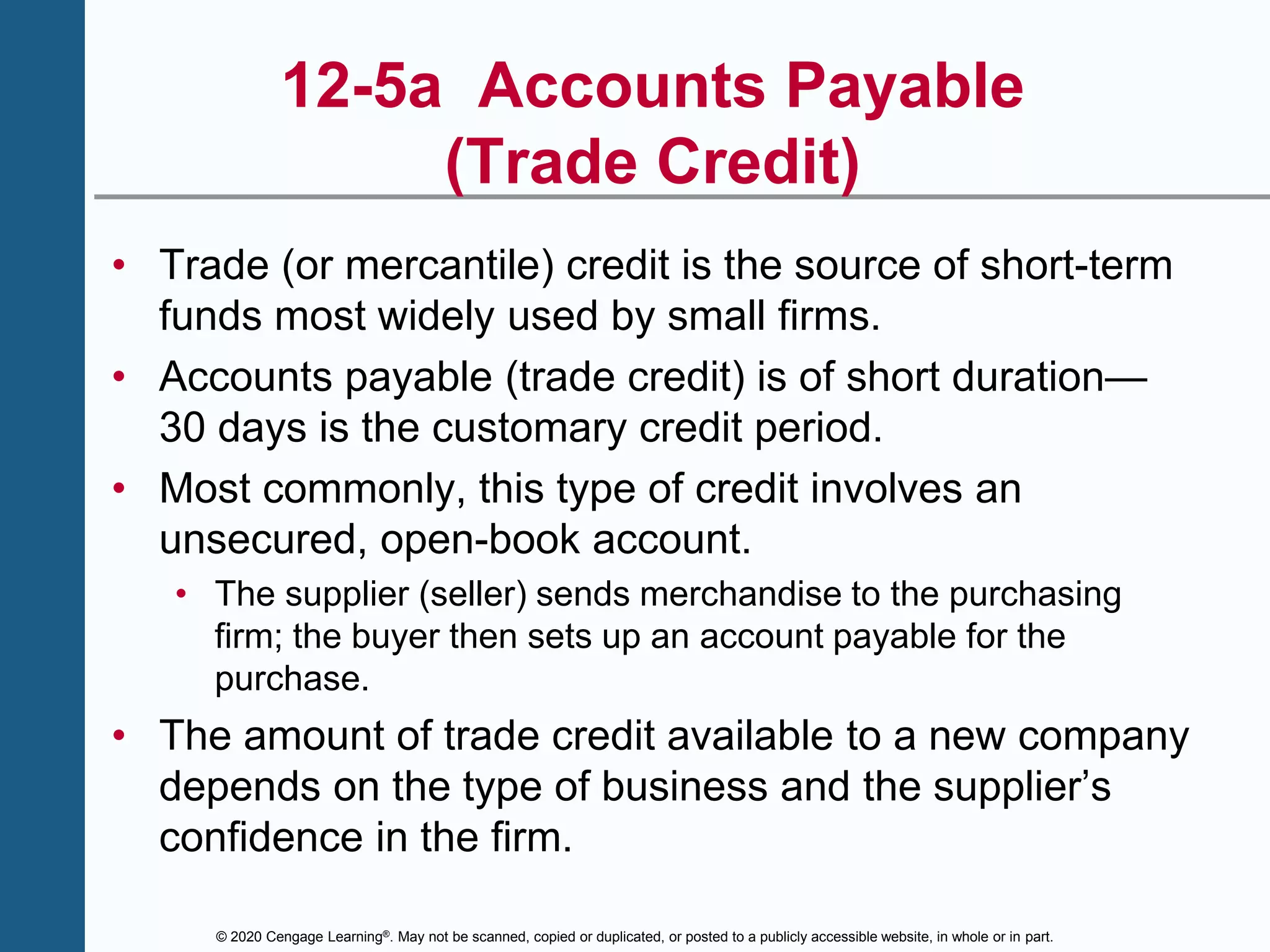 © 2020 Cengage Learning®. May not be scanned, copied or duplicated, or posted to a publicly accessible website, in whole or in part.
12-5a Accounts Payable
(Trade Credit)
• Trade (or mercantile) credit is the source of short-term
funds most widely used by small firms.
• Accounts payable (trade credit) is of short duration—
30 days is the customary credit period.
• Most commonly, this type of credit involves an
unsecured, open-book account.
• The supplier (seller) sends merchandise to the purchasing
firm; the buyer then sets up an account payable for the
purchase.
• The amount of trade credit available to a new company
depends on the type of business and the supplier’s
confidence in the firm.
 