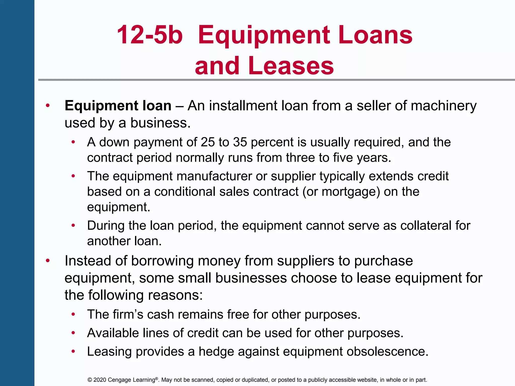 © 2020 Cengage Learning®. May not be scanned, copied or duplicated, or posted to a publicly accessible website, in whole or in part.
12-5b Equipment Loans
and Leases
• Equipment loan – An installment loan from a seller of machinery
used by a business.
• A down payment of 25 to 35 percent is usually required, and the
contract period normally runs from three to five years.
• The equipment manufacturer or supplier typically extends credit
based on a conditional sales contract (or mortgage) on the
equipment.
• During the loan period, the equipment cannot serve as collateral for
another loan.
• Instead of borrowing money from suppliers to purchase
equipment, some small businesses choose to lease equipment for
the following reasons:
• The firm’s cash remains free for other purposes.
• Available lines of credit can be used for other purposes.
• Leasing provides a hedge against equipment obsolescence.
 