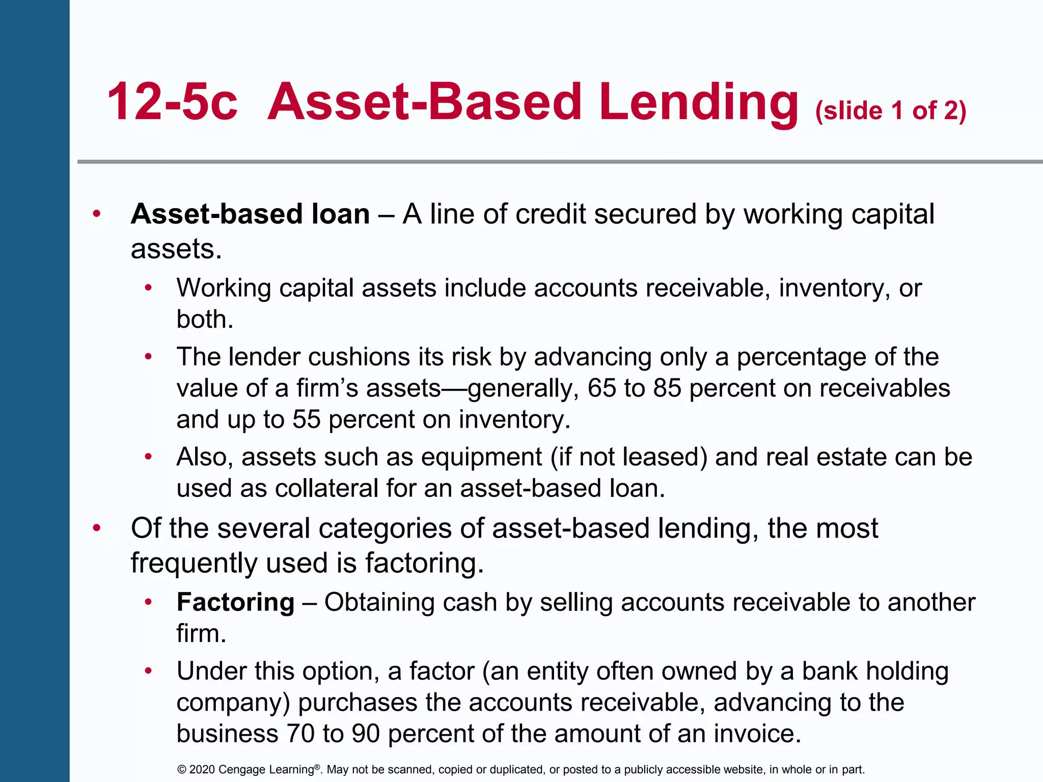 © 2020 Cengage Learning®. May not be scanned, copied or duplicated, or posted to a publicly accessible website, in whole or in part.
12-5c Asset-Based Lending (slide 1 of 2)
• Asset-based loan – A line of credit secured by working capital
assets.
• Working capital assets include accounts receivable, inventory, or
both.
• The lender cushions its risk by advancing only a percentage of the
value of a firm’s assets—generally, 65 to 85 percent on receivables
and up to 55 percent on inventory.
• Also, assets such as equipment (if not leased) and real estate can be
used as collateral for an asset-based loan.
• Of the several categories of asset-based lending, the most
frequently used is factoring.
• Factoring – Obtaining cash by selling accounts receivable to another
firm.
• Under this option, a factor (an entity often owned by a bank holding
company) purchases the accounts receivable, advancing to the
business 70 to 90 percent of the amount of an invoice.
 