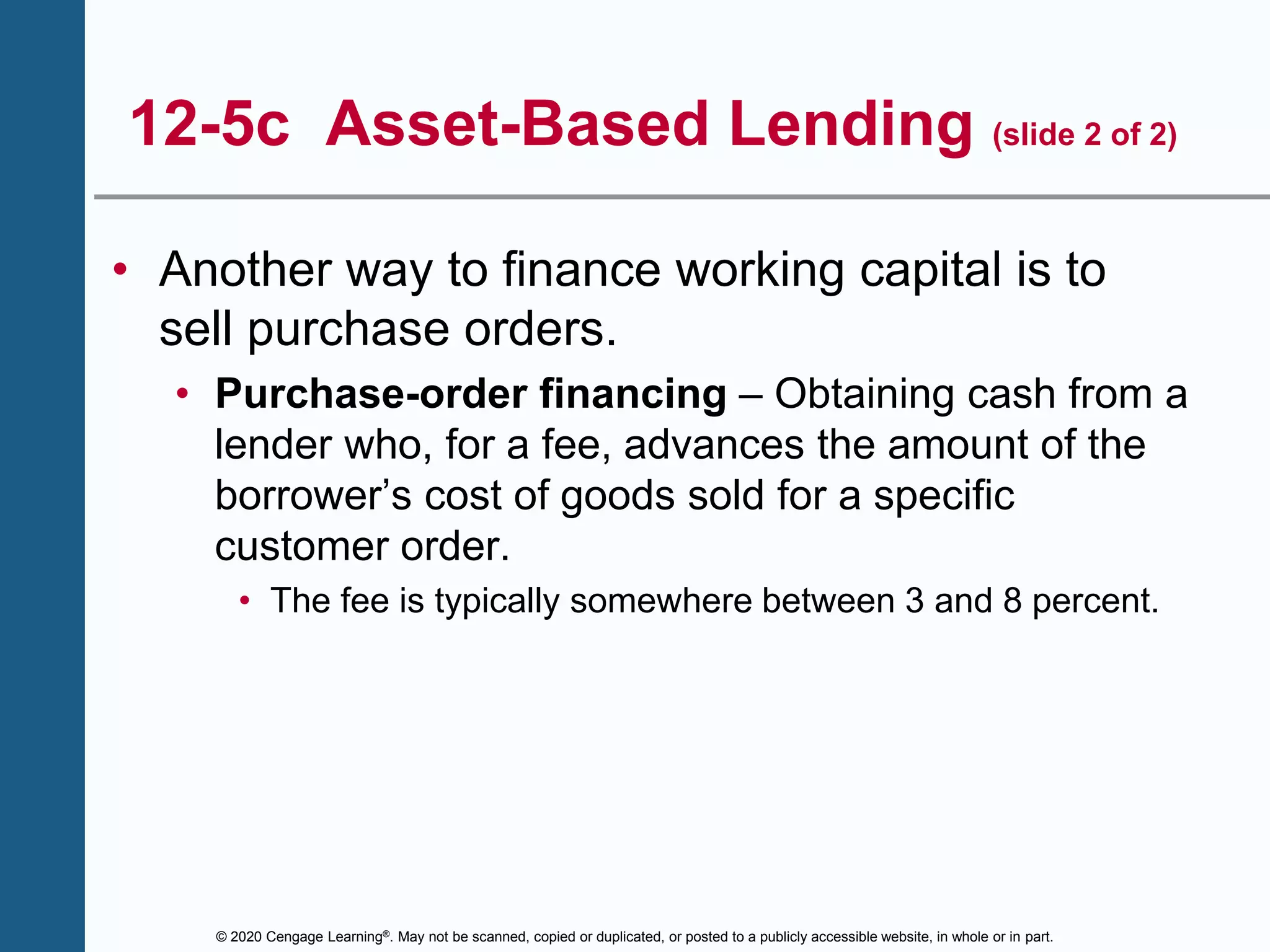 © 2020 Cengage Learning®. May not be scanned, copied or duplicated, or posted to a publicly accessible website, in whole or in part.
12-5c Asset-Based Lending (slide 2 of 2)
• Another way to finance working capital is to
sell purchase orders.
• Purchase-order financing – Obtaining cash from a
lender who, for a fee, advances the amount of the
borrower’s cost of goods sold for a specific
customer order.
• The fee is typically somewhere between 3 and 8 percent.
 