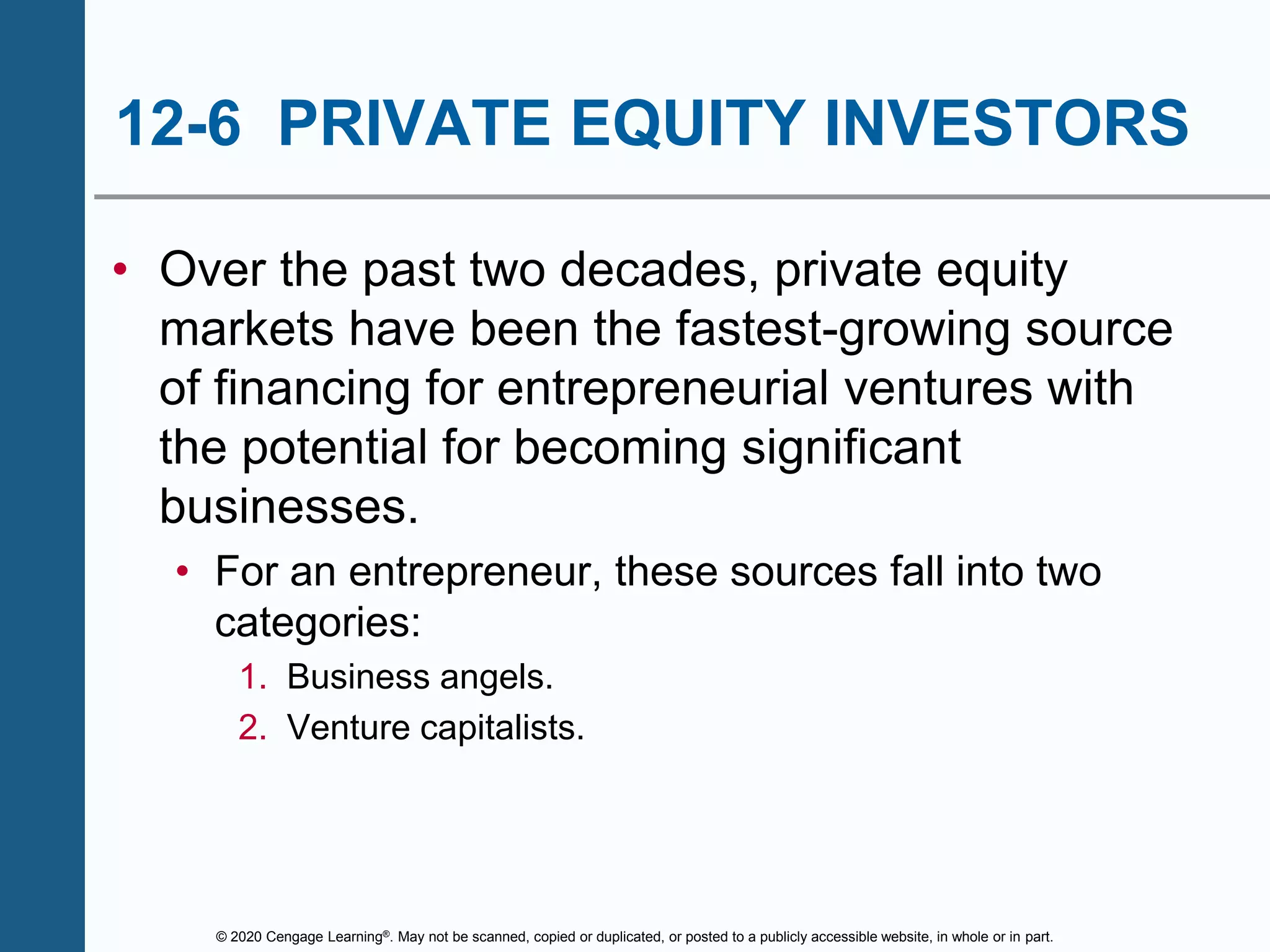 © 2020 Cengage Learning®. May not be scanned, copied or duplicated, or posted to a publicly accessible website, in whole or in part.
12-6 PRIVATE EQUITY INVESTORS
• Over the past two decades, private equity
markets have been the fastest-growing source
of financing for entrepreneurial ventures with
the potential for becoming significant
businesses.
• For an entrepreneur, these sources fall into two
categories:
1. Business angels.
2. Venture capitalists.
 