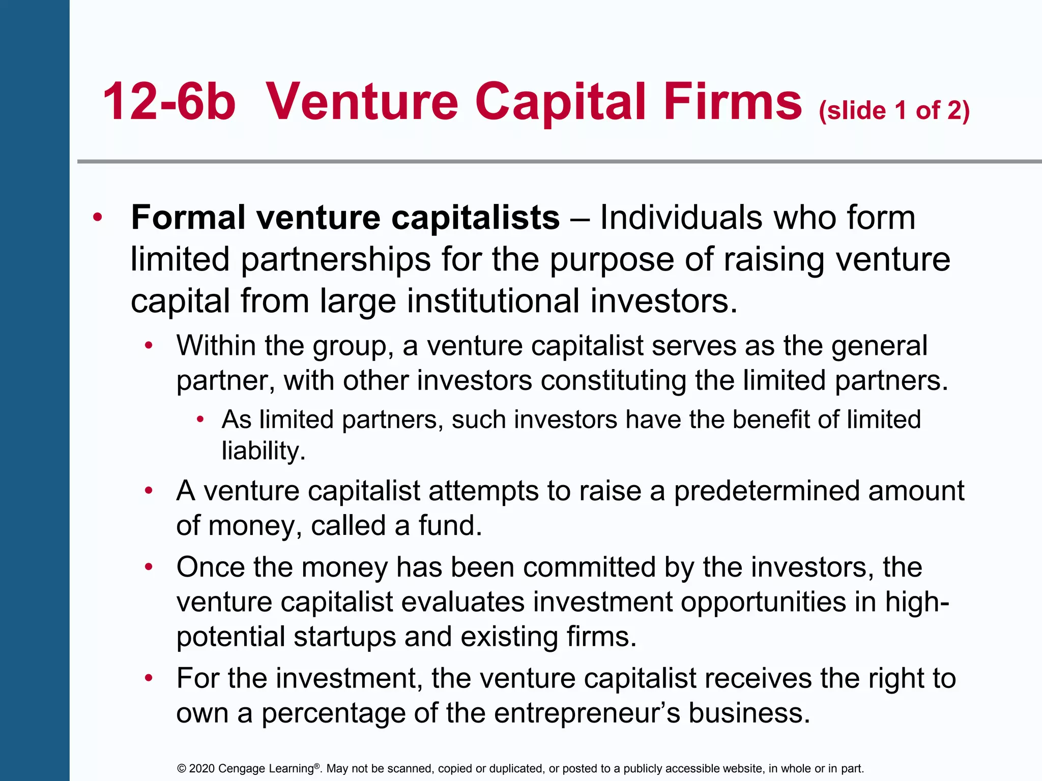 © 2020 Cengage Learning®. May not be scanned, copied or duplicated, or posted to a publicly accessible website, in whole or in part.
12-6b Venture Capital Firms (slide 1 of 2)
• Formal venture capitalists – Individuals who form
limited partnerships for the purpose of raising venture
capital from large institutional investors.
• Within the group, a venture capitalist serves as the general
partner, with other investors constituting the limited partners.
• As limited partners, such investors have the benefit of limited
liability.
• A venture capitalist attempts to raise a predetermined amount
of money, called a fund.
• Once the money has been committed by the investors, the
venture capitalist evaluates investment opportunities in high-
potential startups and existing firms.
• For the investment, the venture capitalist receives the right to
own a percentage of the entrepreneur’s business.
 
