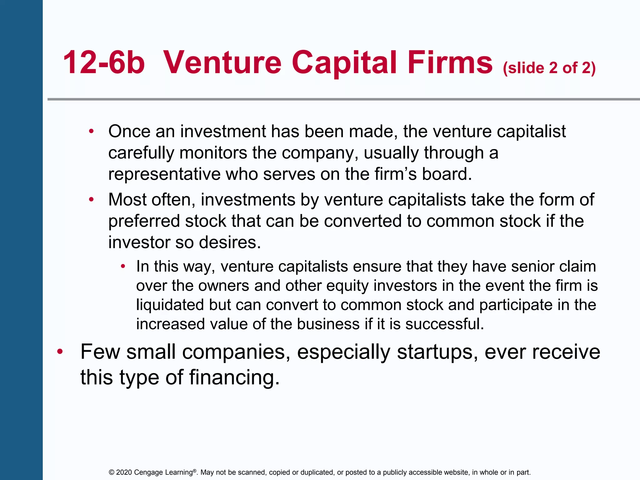 © 2020 Cengage Learning®. May not be scanned, copied or duplicated, or posted to a publicly accessible website, in whole or in part.
12-6b Venture Capital Firms (slide 2 of 2)
• Once an investment has been made, the venture capitalist
carefully monitors the company, usually through a
representative who serves on the firm’s board.
• Most often, investments by venture capitalists take the form of
preferred stock that can be converted to common stock if the
investor so desires.
• In this way, venture capitalists ensure that they have senior claim
over the owners and other equity investors in the event the firm is
liquidated but can convert to common stock and participate in the
increased value of the business if it is successful.
• Few small companies, especially startups, ever receive
this type of financing.
 