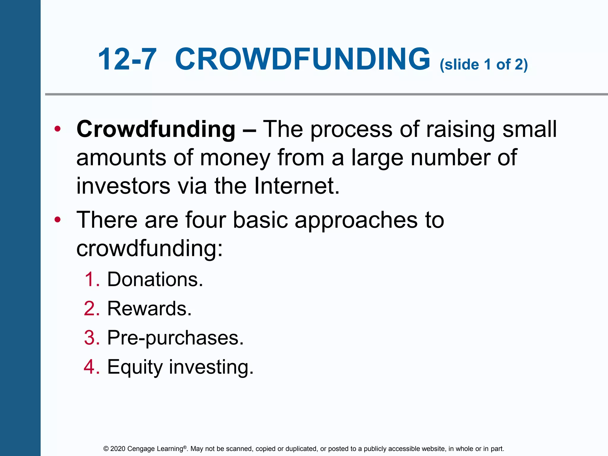 © 2020 Cengage Learning®. May not be scanned, copied or duplicated, or posted to a publicly accessible website, in whole or in part.
12-7 CROWDFUNDING (slide 1 of 2)
• Crowdfunding – The process of raising small
amounts of money from a large number of
investors via the Internet.
• There are four basic approaches to
crowdfunding:
1. Donations.
2. Rewards.
3. Pre-purchases.
4. Equity investing.
 