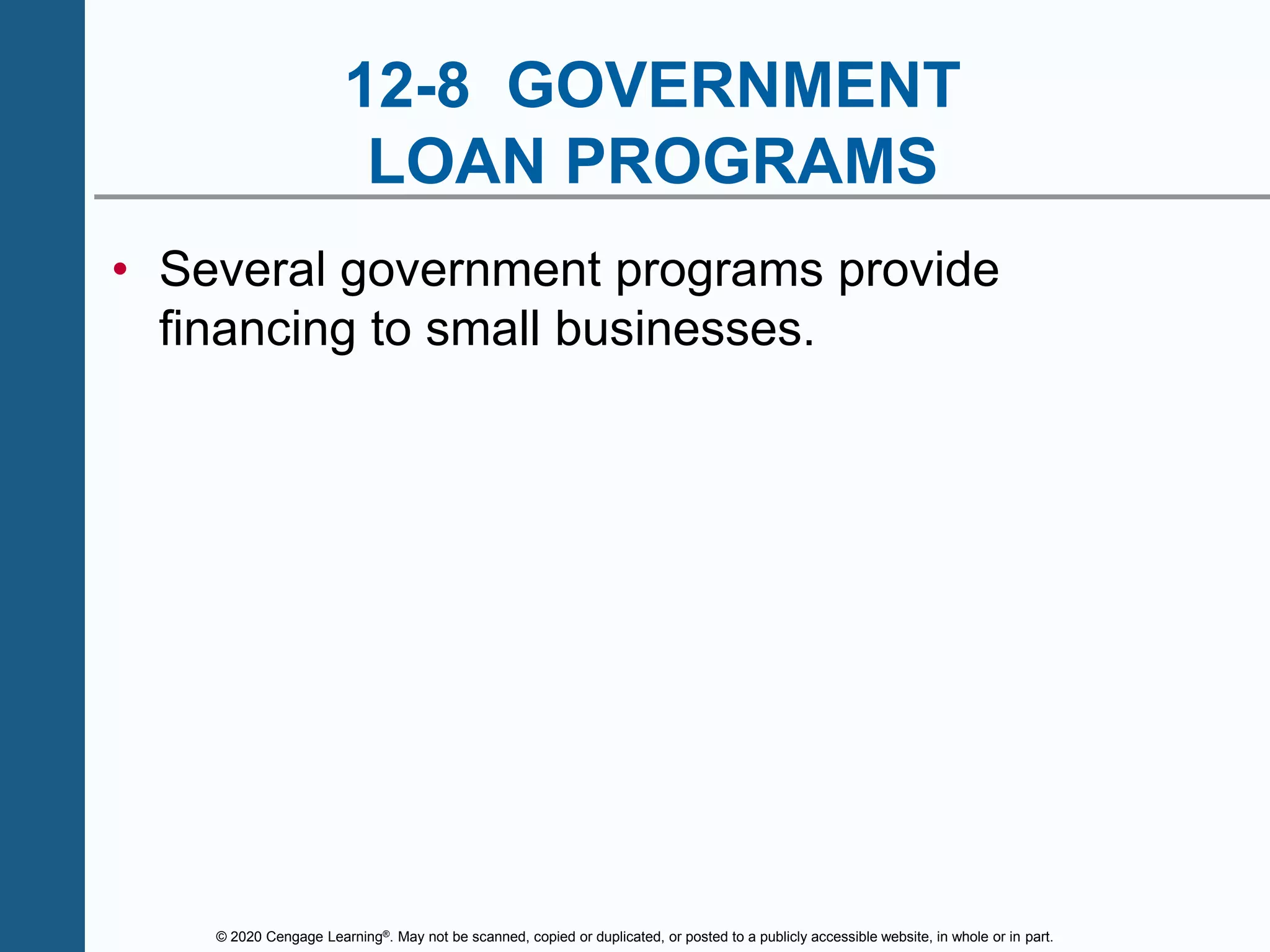 © 2020 Cengage Learning®. May not be scanned, copied or duplicated, or posted to a publicly accessible website, in whole or in part.
12-8 GOVERNMENT
LOAN PROGRAMS
• Several government programs provide
financing to small businesses.
 