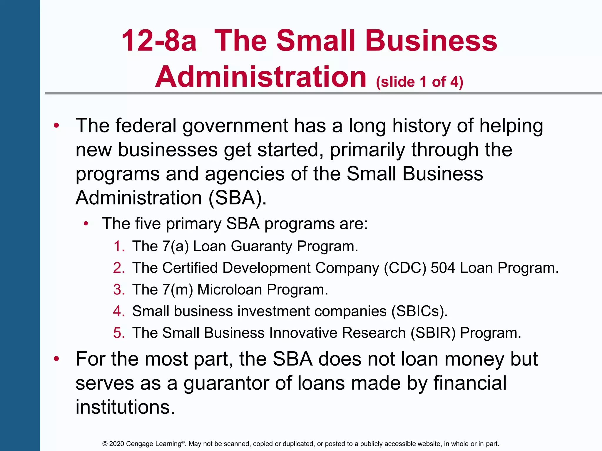© 2020 Cengage Learning®. May not be scanned, copied or duplicated, or posted to a publicly accessible website, in whole or in part.
12-8a The Small Business
Administration (slide 1 of 4)
• The federal government has a long history of helping
new businesses get started, primarily through the
programs and agencies of the Small Business
Administration (SBA).
• The five primary SBA programs are:
1. The 7(a) Loan Guaranty Program.
2. The Certified Development Company (CDC) 504 Loan Program.
3. The 7(m) Microloan Program.
4. Small business investment companies (SBICs).
5. The Small Business Innovative Research (SBIR) Program.
• For the most part, the SBA does not loan money but
serves as a guarantor of loans made by financial
institutions.
 