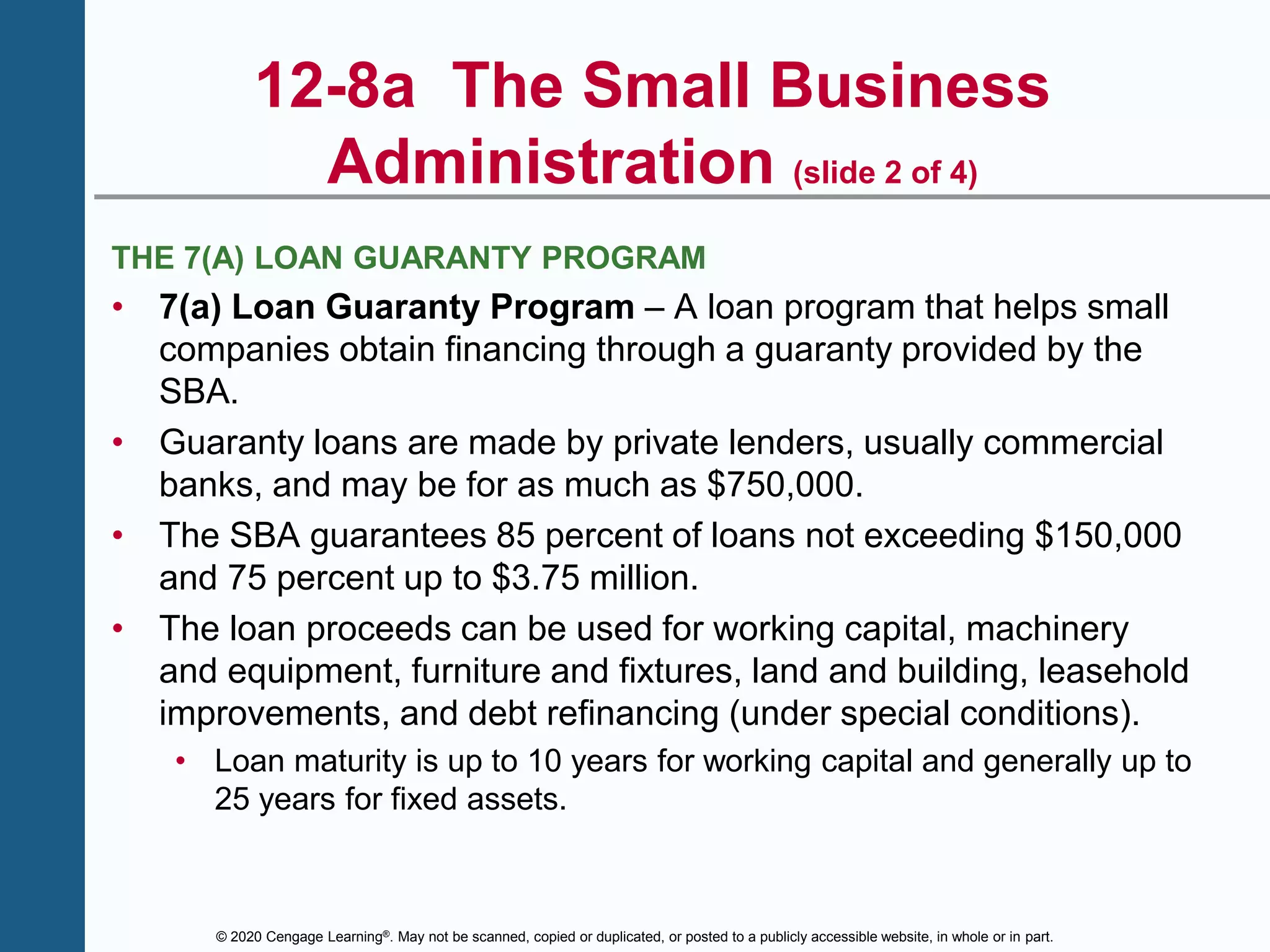 © 2020 Cengage Learning®. May not be scanned, copied or duplicated, or posted to a publicly accessible website, in whole or in part.
12-8a The Small Business
Administration (slide 2 of 4)
THE 7(A) LOAN GUARANTY PROGRAM
• 7(a) Loan Guaranty Program – A loan program that helps small
companies obtain financing through a guaranty provided by the
SBA.
• Guaranty loans are made by private lenders, usually commercial
banks, and may be for as much as $750,000.
• The SBA guarantees 85 percent of loans not exceeding $150,000
and 75 percent up to $3.75 million.
• The loan proceeds can be used for working capital, machinery
and equipment, furniture and fixtures, land and building, leasehold
improvements, and debt refinancing (under special conditions).
• Loan maturity is up to 10 years for working capital and generally up to
25 years for fixed assets.
 