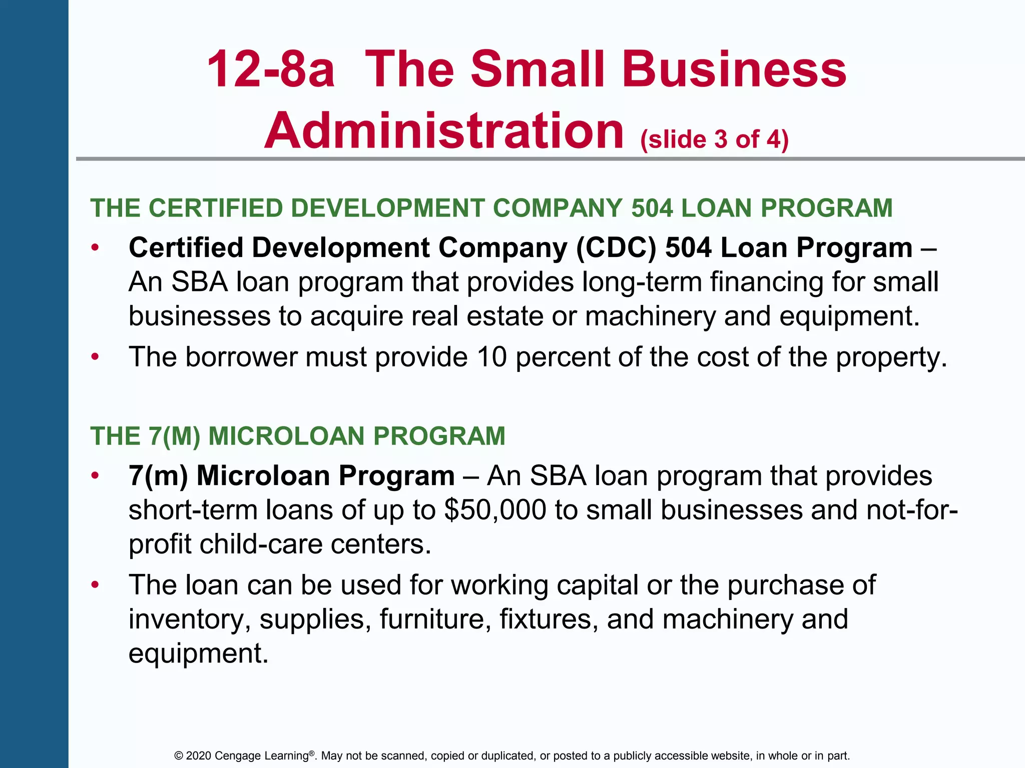 © 2020 Cengage Learning®. May not be scanned, copied or duplicated, or posted to a publicly accessible website, in whole or in part.
12-8a The Small Business
Administration (slide 3 of 4)
THE CERTIFIED DEVELOPMENT COMPANY 504 LOAN PROGRAM
• Certified Development Company (CDC) 504 Loan Program –
An SBA loan program that provides long-term financing for small
businesses to acquire real estate or machinery and equipment.
• The borrower must provide 10 percent of the cost of the property.
THE 7(M) MICROLOAN PROGRAM
• 7(m) Microloan Program – An SBA loan program that provides
short-term loans of up to $50,000 to small businesses and not-for-
profit child-care centers.
• The loan can be used for working capital or the purchase of
inventory, supplies, furniture, fixtures, and machinery and
equipment.
 