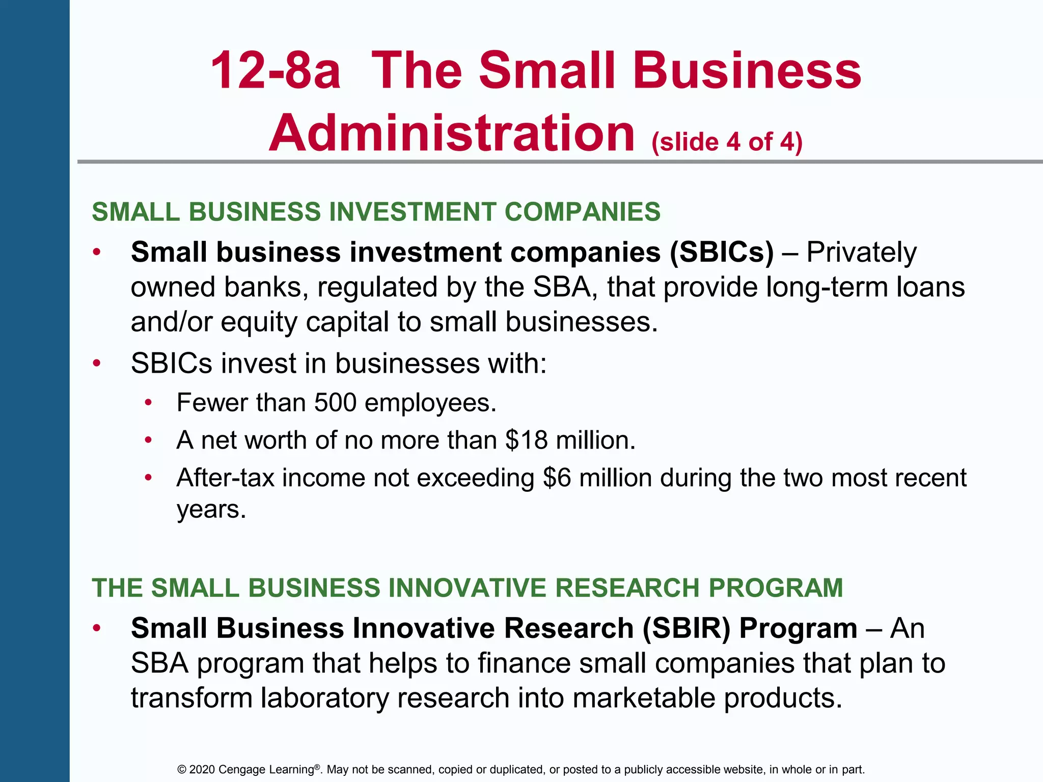 © 2020 Cengage Learning®. May not be scanned, copied or duplicated, or posted to a publicly accessible website, in whole or in part.
12-8a The Small Business
Administration (slide 4 of 4)
SMALL BUSINESS INVESTMENT COMPANIES
• Small business investment companies (SBICs) – Privately
owned banks, regulated by the SBA, that provide long-term loans
and/or equity capital to small businesses.
• SBICs invest in businesses with:
• Fewer than 500 employees.
• A net worth of no more than $18 million.
• After-tax income not exceeding $6 million during the two most recent
years.
THE SMALL BUSINESS INNOVATIVE RESEARCH PROGRAM
• Small Business Innovative Research (SBIR) Program – An
SBA program that helps to finance small companies that plan to
transform laboratory research into marketable products.
 