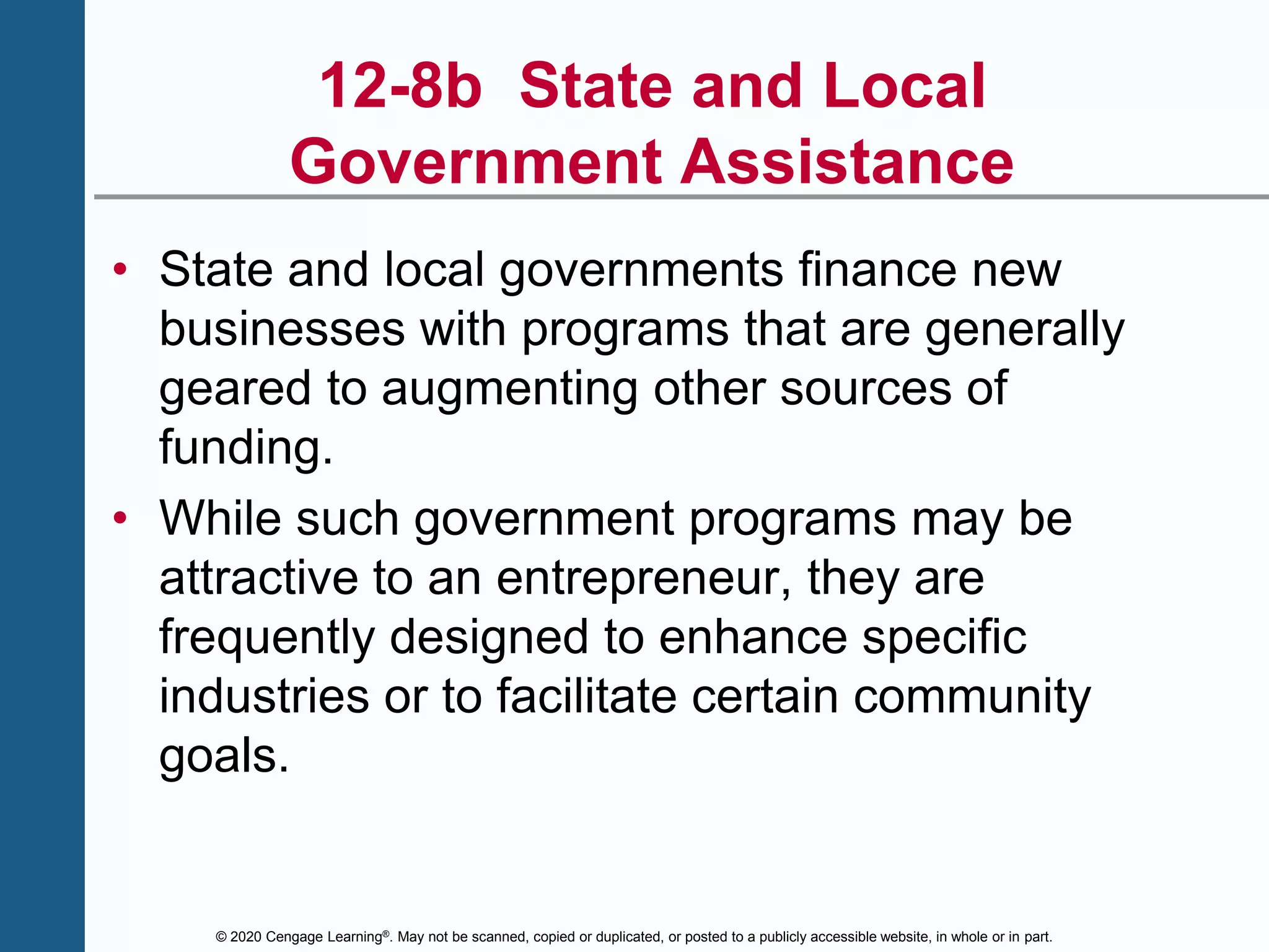 © 2020 Cengage Learning®. May not be scanned, copied or duplicated, or posted to a publicly accessible website, in whole or in part.
12-8b State and Local
Government Assistance
• State and local governments finance new
businesses with programs that are generally
geared to augmenting other sources of
funding.
• While such government programs may be
attractive to an entrepreneur, they are
frequently designed to enhance specific
industries or to facilitate certain community
goals.
 