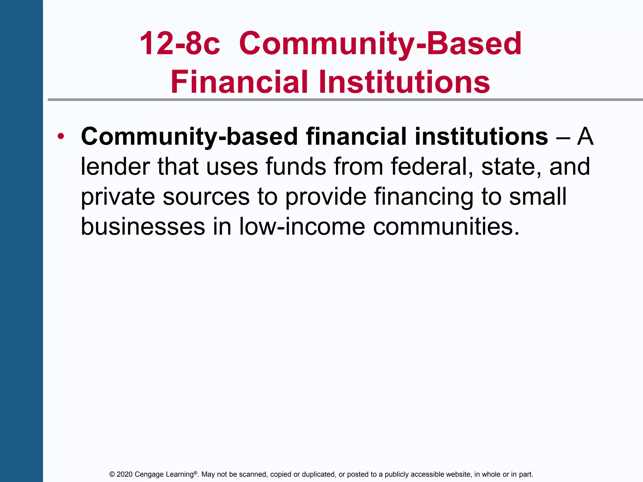 © 2020 Cengage Learning®. May not be scanned, copied or duplicated, or posted to a publicly accessible website, in whole or in part.
12-8c Community-Based
Financial Institutions
• Community-based financial institutions – A
lender that uses funds from federal, state, and
private sources to provide financing to small
businesses in low-income communities.
 