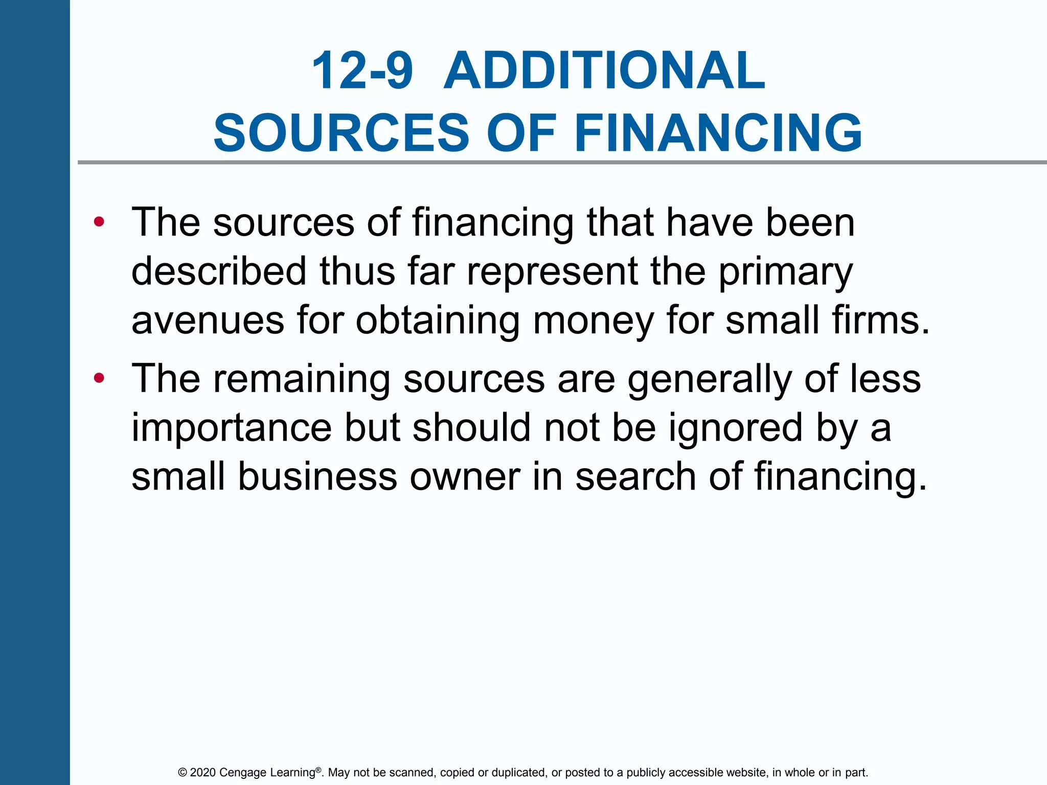 © 2020 Cengage Learning®. May not be scanned, copied or duplicated, or posted to a publicly accessible website, in whole or in part.
12-9 ADDITIONAL
SOURCES OF FINANCING
• The sources of financing that have been
described thus far represent the primary
avenues for obtaining money for small firms.
• The remaining sources are generally of less
importance but should not be ignored by a
small business owner in search of financing.
 