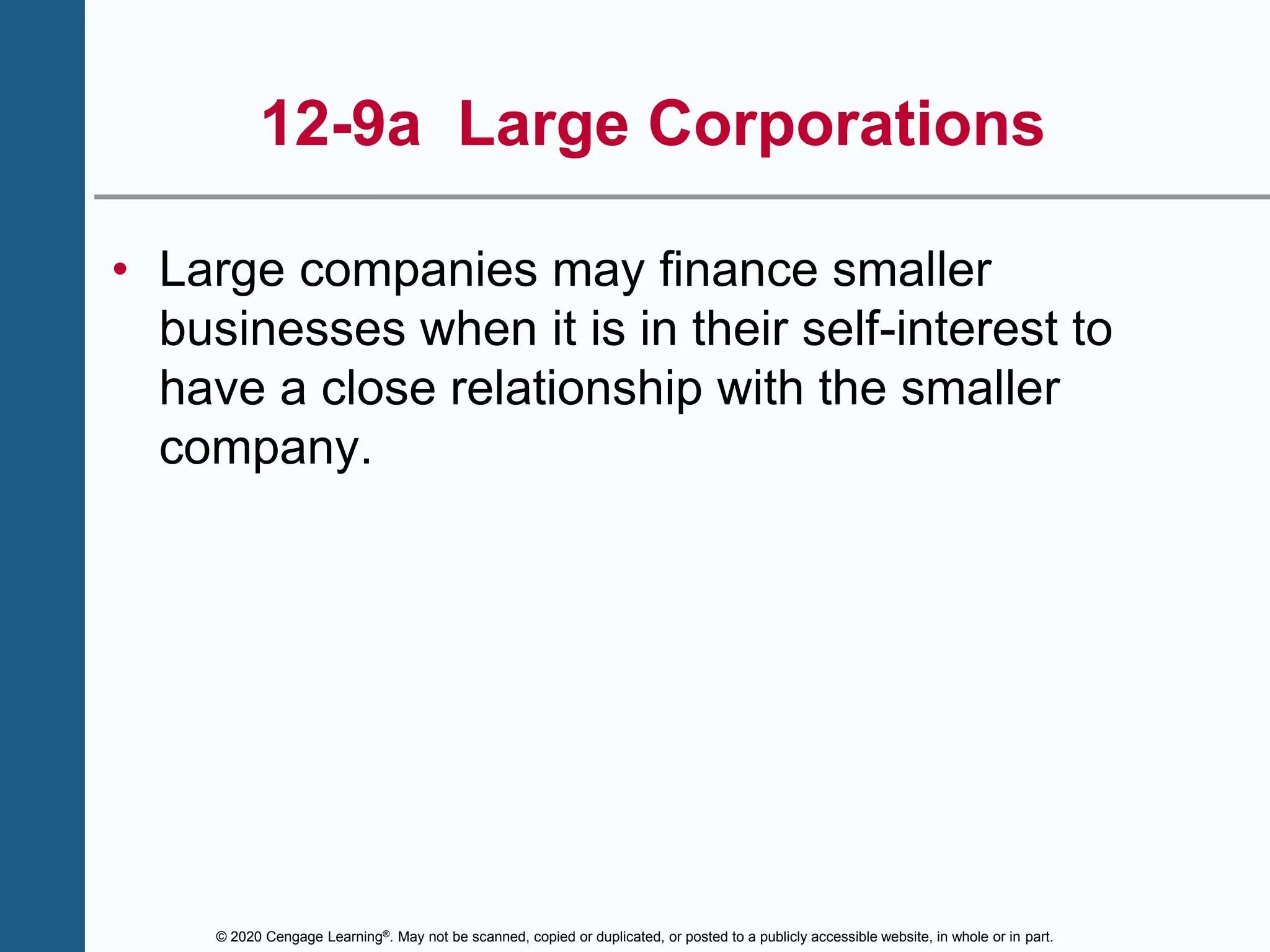 © 2020 Cengage Learning®. May not be scanned, copied or duplicated, or posted to a publicly accessible website, in whole or in part.
12-9a Large Corporations
• Large companies may finance smaller
businesses when it is in their self-interest to
have a close relationship with the smaller
company.
 