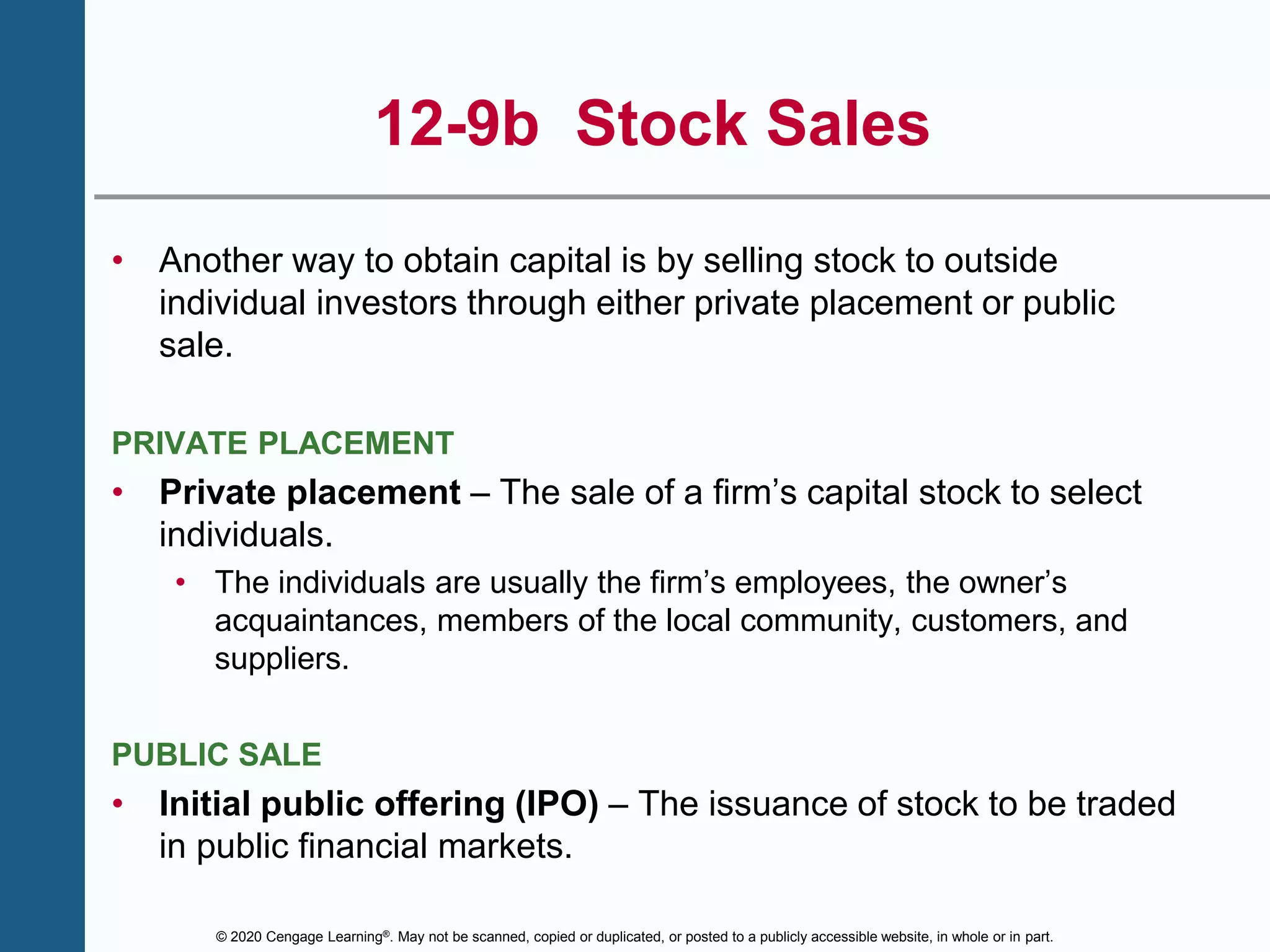 © 2020 Cengage Learning®. May not be scanned, copied or duplicated, or posted to a publicly accessible website, in whole or in part.
12-9b Stock Sales
• Another way to obtain capital is by selling stock to outside
individual investors through either private placement or public
sale.
PRIVATE PLACEMENT
• Private placement – The sale of a firm’s capital stock to select
individuals.
• The individuals are usually the firm’s employees, the owner’s
acquaintances, members of the local community, customers, and
suppliers.
PUBLIC SALE
• Initial public offering (IPO) – The issuance of stock to be traded
in public financial markets.
 