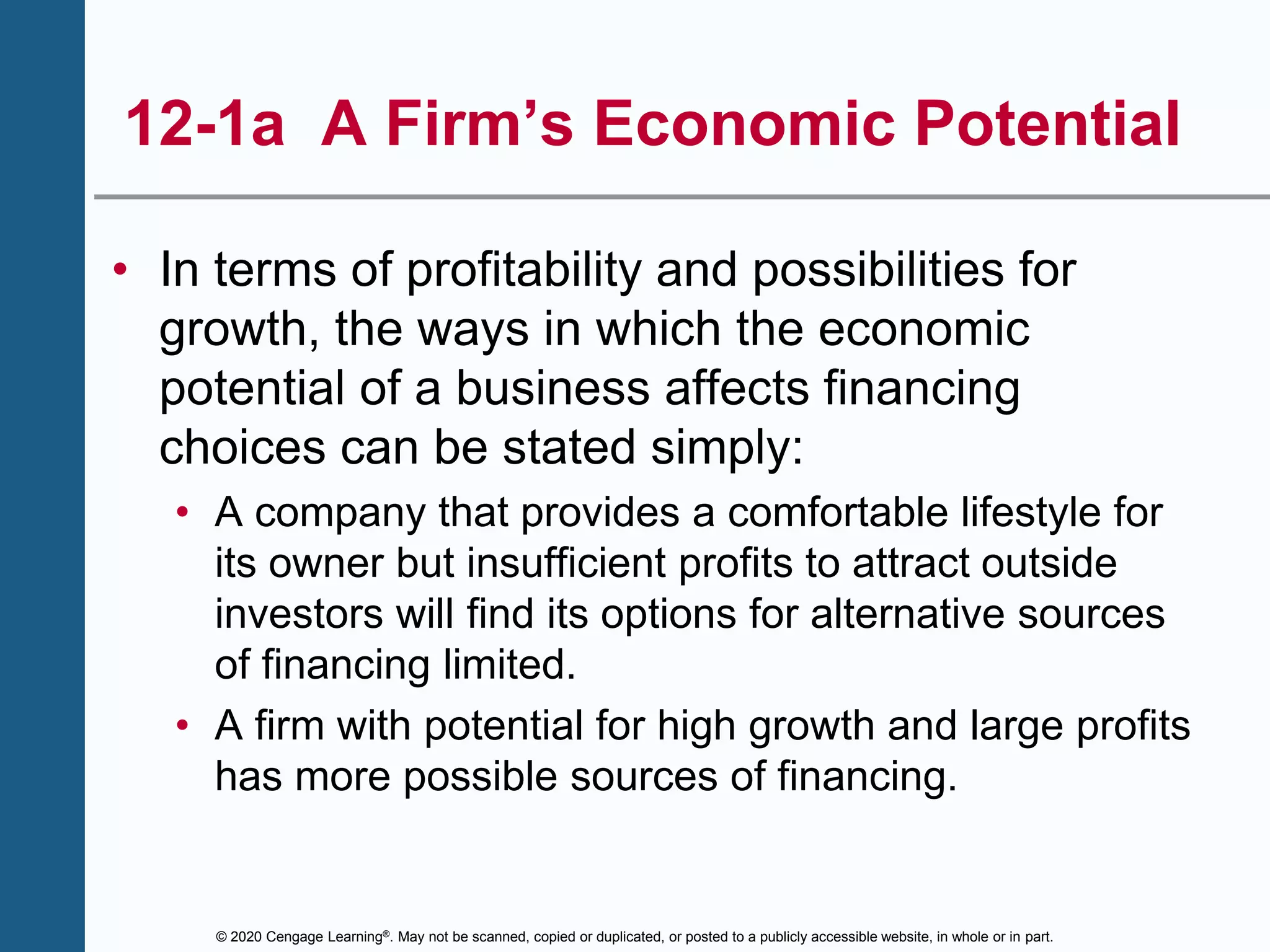 © 2020 Cengage Learning®. May not be scanned, copied or duplicated, or posted to a publicly accessible website, in whole or in part.
12-1a A Firm’s Economic Potential
• In terms of profitability and possibilities for
growth, the ways in which the economic
potential of a business affects financing
choices can be stated simply:
• A company that provides a comfortable lifestyle for
its owner but insufficient profits to attract outside
investors will find its options for alternative sources
of financing limited.
• A firm with potential for high growth and large profits
has more possible sources of financing.
 