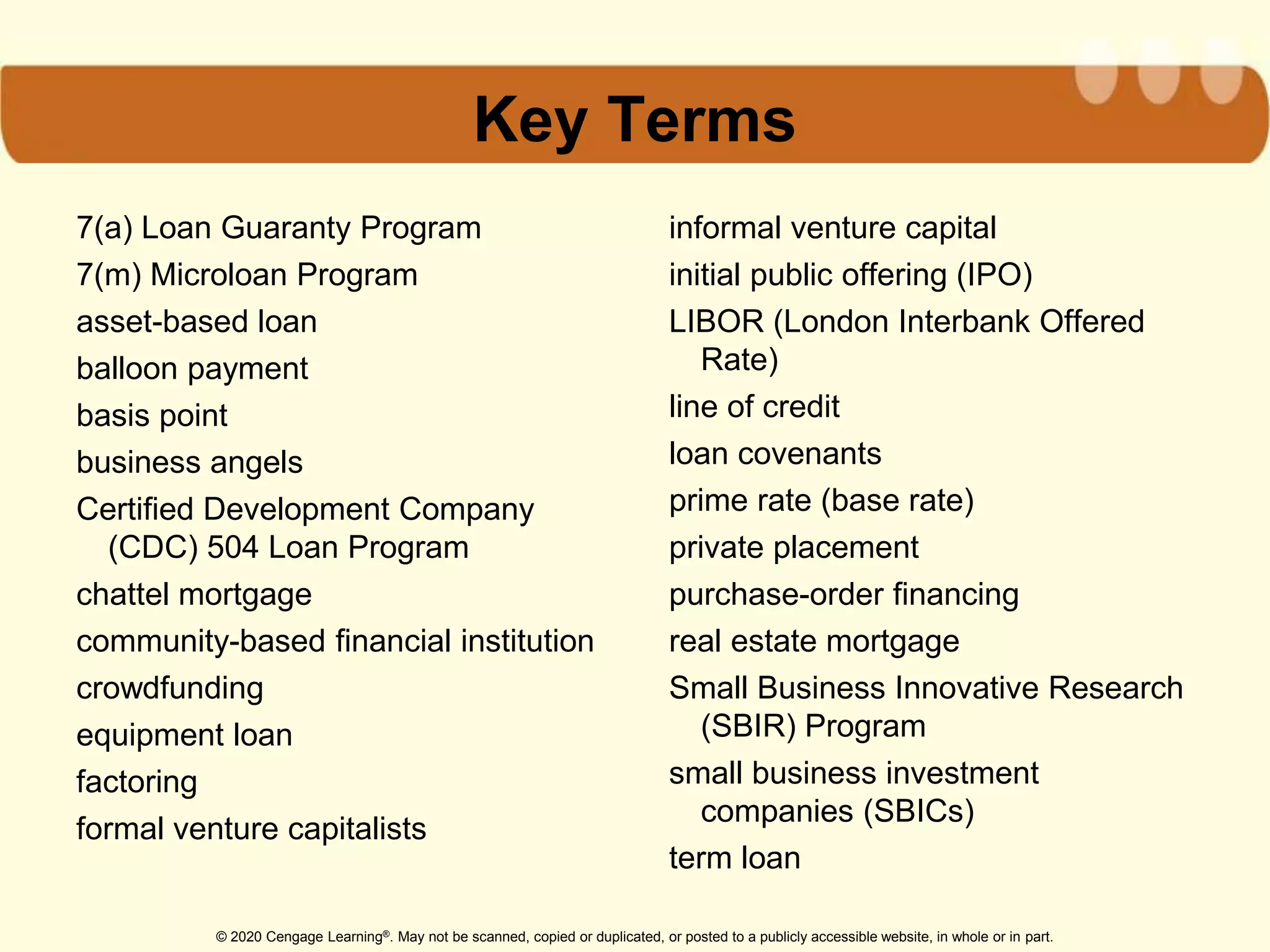 © 2020 Cengage Learning®. May not be scanned, copied or duplicated, or posted to a publicly accessible website, in whole or in part.
Key Terms
7(a) Loan Guaranty Program
7(m) Microloan Program
asset-based loan
balloon payment
basis point
business angels
Certified Development Company
(CDC) 504 Loan Program
chattel mortgage
community-based financial institution
crowdfunding
equipment loan
factoring
formal venture capitalists
informal venture capital
initial public offering (IPO)
LIBOR (London Interbank Offered
Rate)
line of credit
loan covenants
prime rate (base rate)
private placement
purchase-order financing
real estate mortgage
Small Business Innovative Research
(SBIR) Program
small business investment
companies (SBICs)
term loan
 