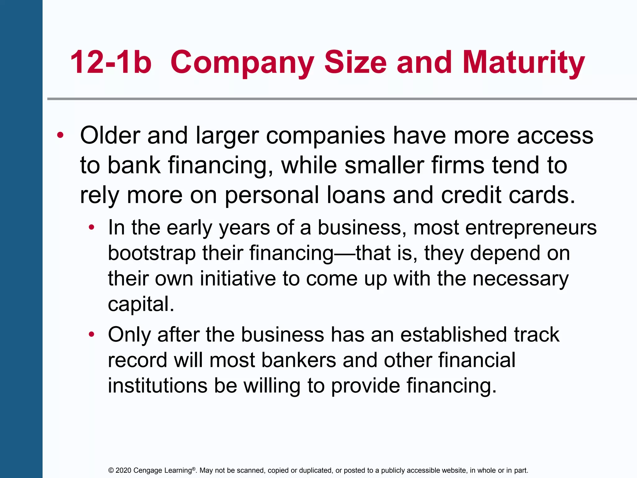 © 2020 Cengage Learning®. May not be scanned, copied or duplicated, or posted to a publicly accessible website, in whole or in part.
12-1b Company Size and Maturity
• Older and larger companies have more access
to bank financing, while smaller firms tend to
rely more on personal loans and credit cards.
• In the early years of a business, most entrepreneurs
bootstrap their financing—that is, they depend on
their own initiative to come up with the necessary
capital.
• Only after the business has an established track
record will most bankers and other financial
institutions be willing to provide financing.
 