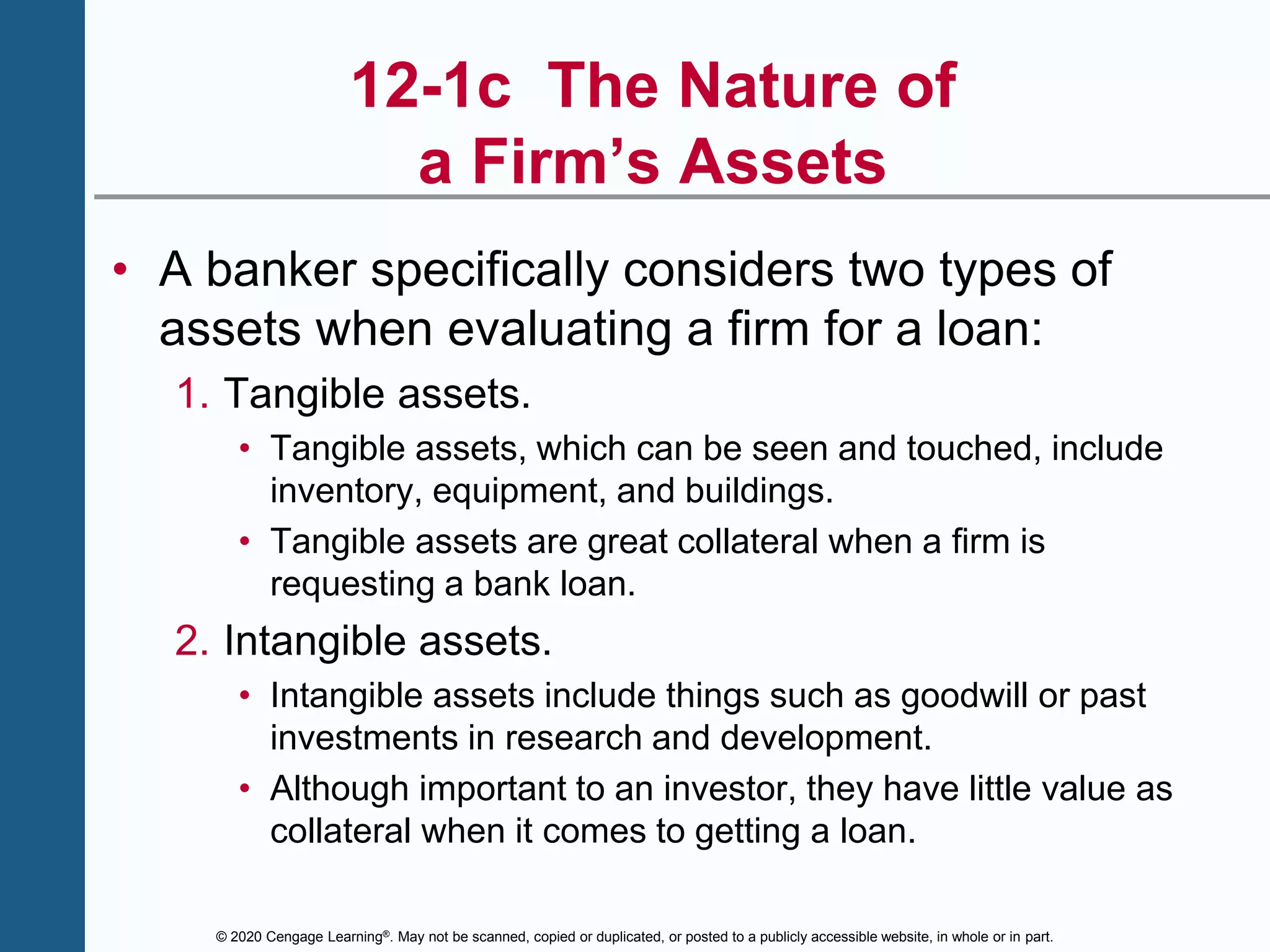 © 2020 Cengage Learning®. May not be scanned, copied or duplicated, or posted to a publicly accessible website, in whole or in part.
12-1c The Nature of
a Firm’s Assets
• A banker specifically considers two types of
assets when evaluating a firm for a loan:
1. Tangible assets.
• Tangible assets, which can be seen and touched, include
inventory, equipment, and buildings.
• Tangible assets are great collateral when a firm is
requesting a bank loan.
2. Intangible assets.
• Intangible assets include things such as goodwill or past
investments in research and development.
• Although important to an investor, they have little value as
collateral when it comes to getting a loan.
 