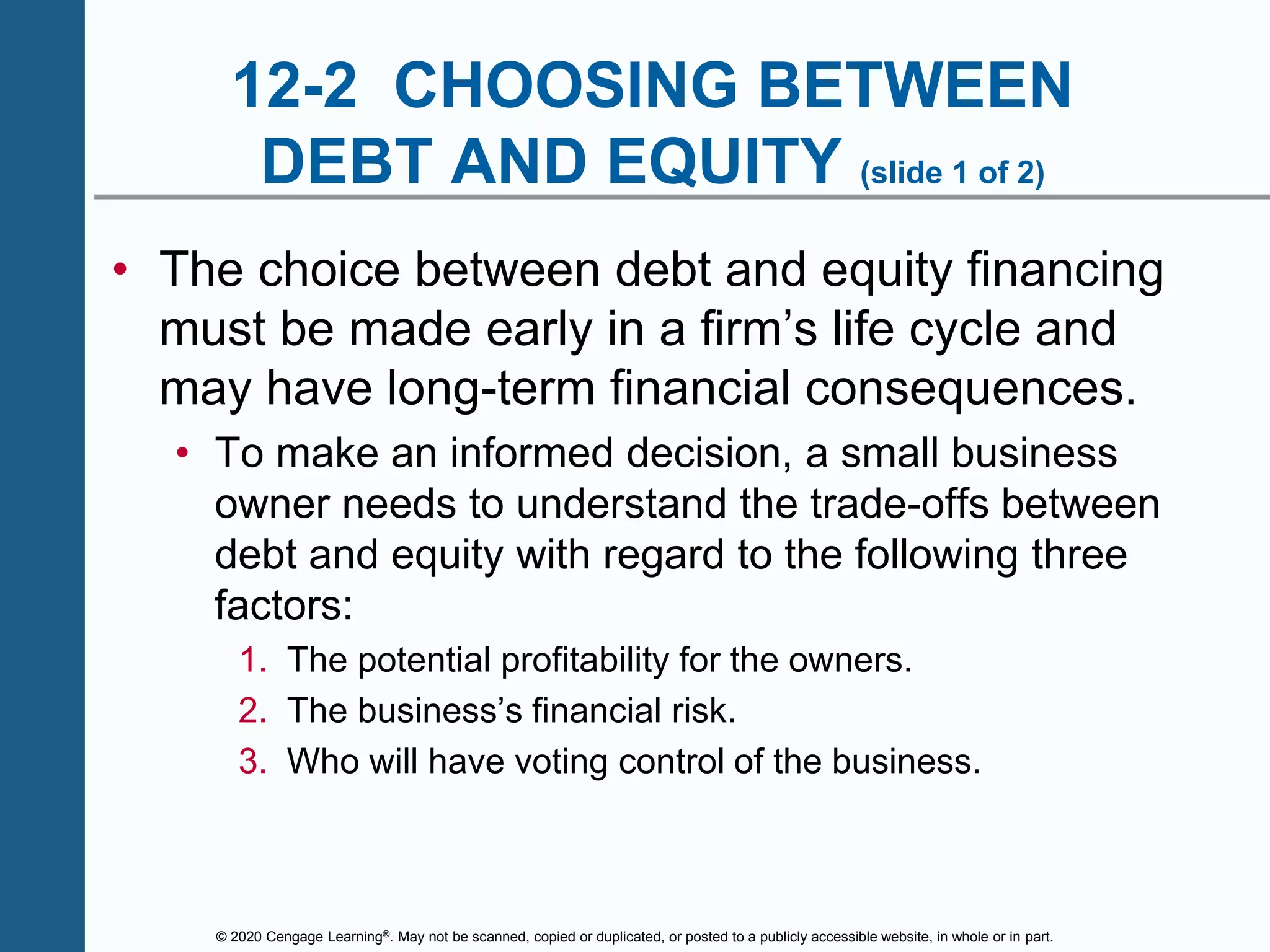 © 2020 Cengage Learning®. May not be scanned, copied or duplicated, or posted to a publicly accessible website, in whole or in part.
12-2 CHOOSING BETWEEN
DEBT AND EQUITY (slide 1 of 2)
• The choice between debt and equity financing
must be made early in a firm’s life cycle and
may have long-term financial consequences.
• To make an informed decision, a small business
owner needs to understand the trade-offs between
debt and equity with regard to the following three
factors:
1. The potential profitability for the owners.
2. The business’s financial risk.
3. Who will have voting control of the business.
 