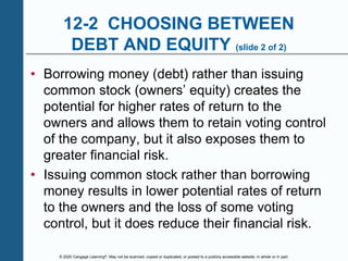 © 2020 Cengage Learning®. May not be scanned, copied or duplicated, or posted to a publicly accessible website, in whole or in part.
12-2 CHOOSING BETWEEN
DEBT AND EQUITY (slide 2 of 2)
• Borrowing money (debt) rather than issuing
common stock (owners’ equity) creates the
potential for higher rates of return to the
owners and allows them to retain voting control
of the company, but it also exposes them to
greater financial risk.
• Issuing common stock rather than borrowing
money results in lower potential rates of return
to the owners and the loss of some voting
control, but it does reduce their financial risk.
 