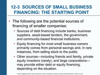 © 2020 Cengage Learning®. May not be scanned, copied or duplicated, or posted to a publicly accessible website, in whole or in part.
12-3 SOURCES OF SMALL BUSINESS
FINANCING: THE STARTING POINT
• The following are the potential sources of
financing of smaller companies:
• Sources of debt financing include banks, business
suppliers, asset-based lenders, the government,
and community-based financial institutions.
• Equity financing for most small business owners
primarily comes from personal savings and, in rare
instances, from selling stock to the public.
• Other sources—including friends and family, private
equity investors (rarely), and large corporations—
may provide either debt or equity financing,
depending on the situation.
 