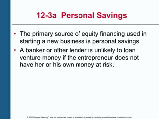 © 2020 Cengage Learning®. May not be scanned, copied or duplicated, or posted to a publicly accessible website, in whole or in part.
12-3a Personal Savings
• The primary source of equity financing used in
starting a new business is personal savings.
• A banker or other lender is unlikely to loan
venture money if the entrepreneur does not
have her or his own money at risk.
 
