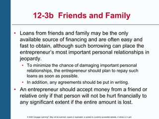 © 2020 Cengage Learning®. May not be scanned, copied or duplicated, or posted to a publicly accessible website, in whole or in part.
12-3b Friends and Family
• Loans from friends and family may be the only
available source of financing and are often easy and
fast to obtain, although such borrowing can place the
entrepreneur’s most important personal relationships in
jeopardy.
• To minimize the chance of damaging important personal
relationships, the entrepreneur should plan to repay such
loans as soon as possible.
• In addition, any agreements should be put in writing.
• An entrepreneur should accept money from a friend or
relative only if that person will not be hurt financially to
any significant extent if the entire amount is lost.
 