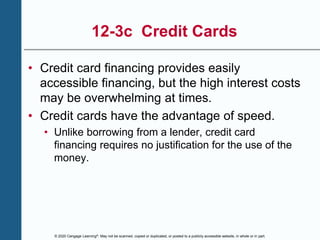 © 2020 Cengage Learning®. May not be scanned, copied or duplicated, or posted to a publicly accessible website, in whole or in part.
12-3c Credit Cards
• Credit card financing provides easily
accessible financing, but the high interest costs
may be overwhelming at times.
• Credit cards have the advantage of speed.
• Unlike borrowing from a lender, credit card
financing requires no justification for the use of the
money.
 