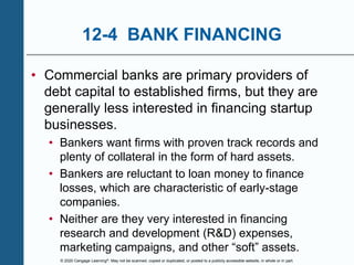 © 2020 Cengage Learning®. May not be scanned, copied or duplicated, or posted to a publicly accessible website, in whole or in part.
12-4 BANK FINANCING
• Commercial banks are primary providers of
debt capital to established firms, but they are
generally less interested in financing startup
businesses.
• Bankers want firms with proven track records and
plenty of collateral in the form of hard assets.
• Bankers are reluctant to loan money to finance
losses, which are characteristic of early-stage
companies.
• Neither are they very interested in financing
research and development (R&D) expenses,
marketing campaigns, and other “soft” assets.
 