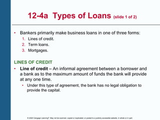 © 2020 Cengage Learning®. May not be scanned, copied or duplicated, or posted to a publicly accessible website, in whole or in part.
12-4a Types of Loans (slide 1 of 2)
• Bankers primarily make business loans in one of three forms:
1. Lines of credit.
2. Term loans.
3. Mortgages.
LINES OF CREDIT
• Line of credit – An informal agreement between a borrower and
a bank as to the maximum amount of funds the bank will provide
at any one time.
• Under this type of agreement, the bank has no legal obligation to
provide the capital.
 