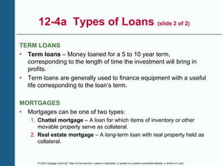 © 2020 Cengage Learning®. May not be scanned, copied or duplicated, or posted to a publicly accessible website, in whole or in part.
12-4a Types of Loans (slide 2 of 2)
TERM LOANS
• Term loans – Money loaned for a 5 to 10 year term,
corresponding to the length of time the investment will bring in
profits.
• Term loans are generally used to finance equipment with a useful
life corresponding to the loan’s term.
MORTGAGES
• Mortgages can be one of two types:
1. Chattel mortgage – A loan for which items of inventory or other
movable property serve as collateral.
2. Real estate mortgage – A long-term loan with real property held as
collateral.
 