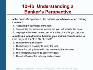 © 2020 Cengage Learning®. May not be scanned, copied or duplicated, or posted to a publicly accessible website, in whole or in part.
12-4b Understanding a
Banker’s Perspective
• In the order of importance, the priorities of a banker when making
a loan are:
1. Recouping the principal of the loan.
2. Determining the amount of income the loan will provide the bank.
3. Helping the borrower be successful and become a larger customer.
• In making a loan decision, bankers give serious consideration to
what they call the “five Cs of credit”:
1. The borrower’s character.
2. The borrower’s capacity to repay the loan.
3. The capital being invested in the venture by the borrower.
4. The collateral available to secure the loan.
5. The conditions of the industry and economy.
 