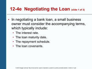 © 2020 Cengage Learning®. May not be scanned, copied or duplicated, or posted to a publicly accessible website, in whole or in part.
12-4e Negotiating the Loan (slide 1 of 3)
• In negotiating a bank loan, a small business
owner must consider the accompanying terms,
which typically include:
• The interest rate.
• The loan maturity date.
• The repayment schedule.
• The loan covenants.
 