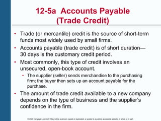 © 2020 Cengage Learning®. May not be scanned, copied or duplicated, or posted to a publicly accessible website, in whole or in part.
12-5a Accounts Payable
(Trade Credit)
• Trade (or mercantile) credit is the source of short-term
funds most widely used by small firms.
• Accounts payable (trade credit) is of short duration—
30 days is the customary credit period.
• Most commonly, this type of credit involves an
unsecured, open-book account.
• The supplier (seller) sends merchandise to the purchasing
firm; the buyer then sets up an account payable for the
purchase.
• The amount of trade credit available to a new company
depends on the type of business and the supplier’s
confidence in the firm.
 