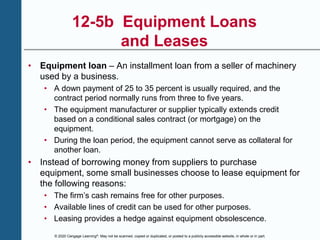 © 2020 Cengage Learning®. May not be scanned, copied or duplicated, or posted to a publicly accessible website, in whole or in part.
12-5b Equipment Loans
and Leases
• Equipment loan – An installment loan from a seller of machinery
used by a business.
• A down payment of 25 to 35 percent is usually required, and the
contract period normally runs from three to five years.
• The equipment manufacturer or supplier typically extends credit
based on a conditional sales contract (or mortgage) on the
equipment.
• During the loan period, the equipment cannot serve as collateral for
another loan.
• Instead of borrowing money from suppliers to purchase
equipment, some small businesses choose to lease equipment for
the following reasons:
• The firm’s cash remains free for other purposes.
• Available lines of credit can be used for other purposes.
• Leasing provides a hedge against equipment obsolescence.
 