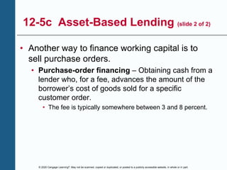 © 2020 Cengage Learning®. May not be scanned, copied or duplicated, or posted to a publicly accessible website, in whole or in part.
12-5c Asset-Based Lending (slide 2 of 2)
• Another way to finance working capital is to
sell purchase orders.
• Purchase-order financing – Obtaining cash from a
lender who, for a fee, advances the amount of the
borrower’s cost of goods sold for a specific
customer order.
• The fee is typically somewhere between 3 and 8 percent.
 